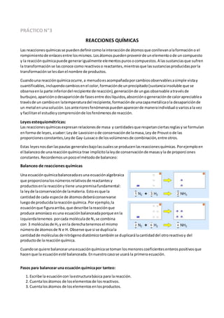PRÁCTICO N°3
REACCIONES QUÍMICAS
Las reaccionesquímicasse puedendefinircomolainteracciónde átomosque conllevanalaformacióno el
rompimientode enlacesentre losmismos.Losátomospuedenprovenirde unelementoode un compuesto
y la reacciónquímicapuede generarigualmente elementospurosocompuestos.A lassustanciasque sufren
la transformaciónse lasconoce como reactivoso reactantes,mientrasque lassustanciasproducidasporla
transformaciónse lesdanel nombre de productos.
Cuandouna reacciónquímicaocurre,a menudoesacompañadaporcambiosobservablesasimple vistay
cuantificables,incluyendocambiosenel color,formaciónde unprecipitado(sustanciainsoluble que se
observaenla parte inferiordel recipiente de reacción),generaciónde ungasobservable atravésde
burbujeo,apariciónodesapariciónde fasesentre doslíquidos,absorciónogeneraciónde calorapreciablea
travésde un cambioen latemperaturadel recipiente,formaciónde unacapametálicaola desapariciónde
un metal enunasolución.Losanterioresfenómenospuedenaparecerde maneraindividual ovariosala vez
y facilitanel estudioycomprensiónde losfenómenosde reacción.
Leyes estequiométricas:
Las reaccionesquímicasexpresan relacionesde masa y cantidadesque respetanciertasreglasy se formulan
enforma de leyes,asaber:Leyde Lavoisierode conservaciónde lamasa,Ley de Prousto de las
proporcionesconstantes,Leyde Gay-Lussaco de losvolúmenesde combinación,entre otros.
Estas leyesnosdanlaspautas generalesbajolascualesse producenlasreaccionesquímicas.Porejemploen
el balanceode unareacciónquímica trae implícitolaleyde conservaciónde masasyla de proporciones
constantes.Recordemosunpocoel métodode balanceo:
Balanceo de reacciones químicas
Una ecuaciónquímicabalanceadaesuna ecuaciónalgebraica
que proporcionalosnúmerosrelativosde reactantesy
productosenla reaccióny tiene unapremisafundamental:
la leyde laconservaciónde lamateria. Esto esque la
cantidadde cada especie de átomosdeberáconservarse
luegode producidalareacciónquímica.Por ejemplo,la
ecuación que figuraarriba, que describe lareacciónque
produce amoníaco esuna ecuaciónbalanceadaporque enla
izquierdatenemos porcada moléculade N2 se combina
con 3 moléculasde H2 y enla derechatenemosel mismo
númerode átomosde N e H. Observe que si se duplicala
cantidadde moléculasde nitrógenodiatómicotambiénse duplicarálacantidaddel otroreactivoy del
productode la reacciónquímica.
Cuandose quiere balancearunaecuaciónquímicase toman losmenorescoeficientesenterospositivosque
hacenque la ecuaciónesté balanceada. Ennuestrocasose usará la primera ecuación.
Pasos para balancear una ecuación químicapor tanteo:
1. Escribe la ecuacióncon laestructurabásica para la reacción.
2. Cuentalosátomos de loselementosde losreactivos.
3. Cuentalosátomos de loselementosenlosproductos.
 