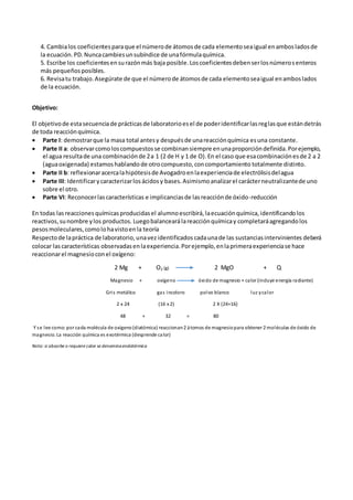 4. Cambialos coeficientesparaque el númerode átomosde cada elementoseaigual enambosladosde
la ecuación.PD.Nuncacambiesunsubíndice de unafórmulaquímica.
5. Escribe los coeficientesensurazónmás baja posible.Loscoeficientesdebenserlosnúmerosenteros
más pequeñosposibles.
6. Revisatu trabajo.Asegúrate de que el númerode átomosde cada elementoseaigual enamboslados
de la ecuación.
Objetivo:
El objetivode estasecuenciade prácticasde laboratorioesel de poderidentificarlasreglasque estándetrás
de toda reacciónquímica.
 Parte I: demostrarque la masa total antesy despuésde unareacciónquímica esuna constante.
 Parte II a: observarcomoloscompuestosse combinansiempre enunaproporcióndefinida.Porejemplo,
el agua resultade una combinaciónde 2a 1 (2 de H y 1 de O).En el caso que esacombinaciónesde 2 a 2
(aguaoxigenada) estamoshablando de otrocompuesto,concomportamiento totalmente distinto.
 Parte II b: reflexionaracercalahipótesisde Avogadroenlaexperienciade electrólisisdelagua
 Parte III: Identificarycaracterizarlosácidosy bases.Asimismoanalizarel carácterneutralizantede uno
sobre el otro.
 Parte VI: Reconocerlascaracterísticas e implicanciasde lasreacciónde óxido-reducción
En todas lasreaccionesquímicasproducidasel alumnoescribirá,laecuaciónquímica,identificandolos
reactivos,sunombre ylos productos. Luegobalancearálareacciónquímicay completaráagregandolos
pesosmoleculares,comolohavistoenla teoría
Respectode lapráctica de laboratorio,unavezidentificados cadaunade las sustanciasintervinientes deberá
colocar lascaracterísticas observadasenlaexperiencia.Porejemplo,enlaprimeraexperienciase hace
reaccionarel magnesioconel oxígeno:
2 Mg + O2 (g) 2 MgO + Q
Magnesio + oxígeno óxido de magnesio + calor (incluye energía radiante)
Gris metálico gas incoloro polvo blanco luz ycalor
2 x 24 (16 x 2) 2 X (24+16)
48 + 32 = 80
Y se lee como: por cada molécula de oxígeno(diatómica) reaccionan2 átomos de magnesiopara obtener 2 moléculas de óxido de
magnesio. La reacción química es exotérmica (desprende calor)
Nota: si absorbe o requiere calor se denominaendotérmica
 