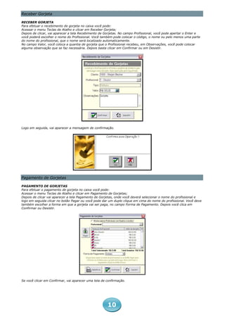 Receber Gorjeta

RECEBER GORJETA
Para efetuar o recebimento de gorjeta no caixa você pode:
Acessar o menu Teclas de Atalho e clicar em Receber Gorjeta;
Depois de clicar, vai aparecer a tela Recebimento de Gorjetas. No campo Profissional, você pode apertar o Enter e
você poderá escolher o nome do Profissional. Você também pode colocar o código, o nome ou pelo menos uma parte
do nome do profissional, que o nome será localizado automaticamente.
No campo Valor, você coloca a quantia de gorjeta que o Profissional recebeu, em Observações, você pode colocar
alguma observação que se faz necessária. Depois basta clicar em Confirmar ou em Desistir.




Logo em seguida, vai aparecer a mensagem de confirmação.




Pagamento de Gorjetas

PAGAMENTO DE GORJETAS
Para efetuar o pagamento de gorjeta no caixa você pode:
Acessar o menu Teclas de Atalho e clicar em Pagamento de Gorjetas;
Depois de clicar vai aparecer a tela Pagamento de Gorjetas, onde você deverá selecionar o nome do profissional e
logo em seguida clicar no botão Pagar ou você pode dar um duplo clique em cima do nome do profissional. Você deve
também escolher a forma em que a gorjeta vai ser paga, no campo Forma de Pagamento. Depois você clica em
Confirmar ou Desistir.




Se você clicar em Confirmar, vai aparecer uma tela de confirmação.




                                                      10
 