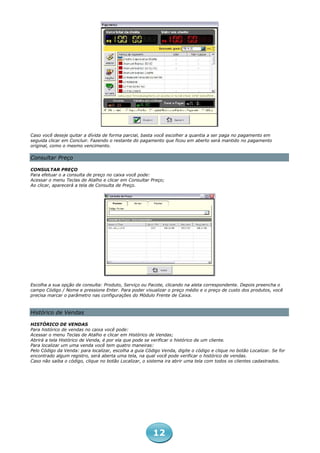 Caso você deseje quitar a dívida de forma parcial, basta você escolher a quantia a ser paga no pagamento em
seguida clicar em Concluir. Fazendo o restante do pagamento que ficou em aberto será mantido no pagamento
original, como o mesmo vencimento.

Consultar Preço

CONSULTAR PREÇO
Para efetuar o a consulta de preço no caixa você pode:
Acessar o menu Teclas de Atalho e clicar em Consultar Preço;
Ao clicar, aparecerá a tela de Consulta de Preço.




Escolha a sua opção de consulta: Produto, Serviço ou Pacote, clicando na aleta correspondente. Depois preencha o
campo Código / Nome e pressione Enter. Para poder visualizar o preço médio e o preço de custo dos produtos, você
precisa marcar o parâmetro nas configurações do Módulo Frente de Caixa.



Histórico de Vendas

HISTÓRICO DE VENDAS
Para histórico de vendas no caixa você pode:
Acessar o menu Teclas de Atalho e clicar em Histórico de Vendas;
Abrirá a tela Histórico de Venda, é por ela que pode se verificar o histórico de um cliente.
Para localizar um uma venda você tem quatro maneiras:
Pelo Código da Venda: para localizar, escolha a guia Código Venda, digite o código e clique no botão Localizar. Se for
encontrado algum registro, será aberta uma tela, na qual você pode verificar o histórico de vendas.
Caso não saiba o código, clique no botão Localizar, o sistema ira abrir uma tela com todos os clientes cadastrados.




                                                        12
 
