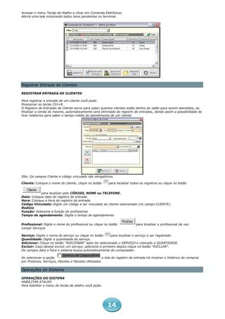 Acessar o menu Teclas de Atalho e clicar em Comanda Eletrônica;
Abrirá uma tela mostrando todos itens pendentes no terminal.




Registrar Entrada de Clientes

REGISTRAR ENTRADA DE CLIENTES

Para registrar a entrada de um cliente você pode:
Pressionar as teclas Ctrl+R.
O Registro de Entradas de Cliente serve para saber quantos clientes estão dentro do salão para serem atendidos, ao
finalizar a venda do mesmo, automaticamente será eliminado do registro de entradas, dando assim a possibilidade de
tirar relatórios para saber o tempo médio do atendimento de um cliente.




Obs: Os campos Cliente e código vinculado são obrigatórios.

Cliente: Coloque o nome do cliente, clique no botão      para localizar todos os registros ou clique no botão


            para localizar pelo CÓDIGO, NOME ou TELEFONE.
Data: Coloque data do registro de entrada.
Hora: Coloque a hora do registro de entrada.
Código Vinculado: Digite um código a ser vinculado ao cliente selecionado (no campo CLIENTE).
Rodízio
Função: Selecione a função do profissional.
Tempo de agendamento: Digite o tempo de agendamento.

Profissional: Digite o nome do profissional ou clique no botão             para localizar o profissional da vez.
Lançar Serviços

Serviço: Digite o nome do serviço ou clique no botão     para localizar o serviço a ser registrado.
Quantidade: Digite a quantidade do serviço.
Adicionar: Clique no botão "ADICIONAR" após ter selecionado o SERVIÇO e colocado a QUANTIDADE.
Excluir: Caso deseje excluir um serviço, selecione-o primeiro depois clique no botão "EXCLUIR".
Os campos data e hora o sistema busca automaticamente do computador.

Ao selecionar a opção                                a tela do registro de entrada irá mostrar o histórico de compras
por Produtos, Serviços, Pacotes e Pacotes Utilizados.

Operações do Sistema

OPERAÇÕES DO SISTEMA
HABILITAR ATALHO
Para habilitar o menu de teclas de atalho você pode:




                                                        14
 