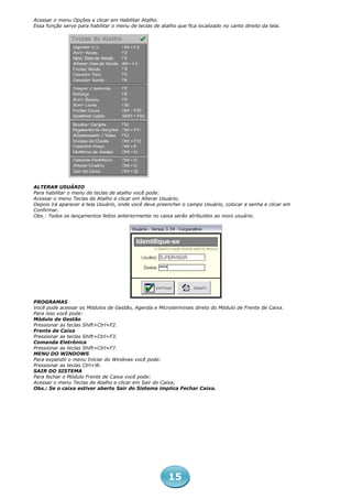 Acessar o menu Opções e clicar em Habilitar Atalho.
Essa função serve para habilitar o menu de teclas de atalho que fica localizado no canto direito da tela.




ALTERAR USUÁRIO
Para habilitar o menu de teclas de atalho você pode:
Acessar o menu Teclas de Atalho e clicar em Alterar Usuário;
Depois irá aparecer a tela Usuário, onde você deve preencher o campo Usuário, colocar a senha e clicar em
Confirmar.
Obs.: Todos os lançamentos feitos anteriormente no caixa serão atribuídos ao novo usuário.




PROGRAMAS
Você pode acessar os Módulos de Gestão, Agenda e Microterminais direto do Módulo de Frente de Caixa.
Para isso você pode:
Módulo de Gestão
Pressionar as teclas Shift+Ctrl+F2.
Frente de Caixa
Pressionar as teclas Shift+Ctrl+F3.
Comanda Eletrônica
Pressionar as teclas Shift+Ctrl+F7.
MENU DO WINDOWS
Para expandir o menu Iniciar do Windows você pode:
Pressionar as teclas Ctrl+W.
SAIR DO SISTEMA
Para fechar o Módulo Frente de Caixa você pode:
Acessar o menu Teclas de Atalho e clicar em Sair do Caixa;
Obs.: Se o caixa estiver aberto Sair do Sistema implica Fechar Caixa.




                                                         15
 