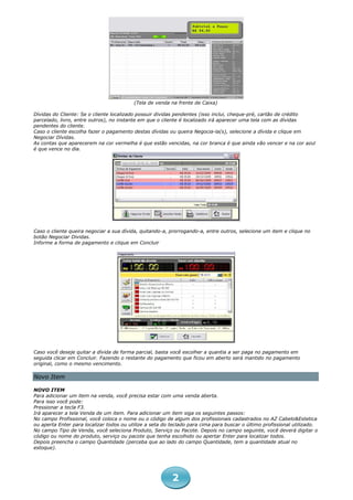 (Tela de venda na frente de Caixa)

Dívidas do Cliente: Se o cliente localizado possuir dividas pendentes (isso inclui, cheque-pré, cartão de crédito
parcelado, livro, entre outros), no instante em que o cliente é localizado irá aparecer uma tela com as dívidas
pendentes do cliente.
Caso o cliente escolha fazer o pagamento destas dívidas ou queira Negocia-la(s), selecione a dívida e clique em
Negociar Dívidas.
As contas que aparecerem na cor vermelha é que estão vencidas, na cor branca é que ainda vão vencer e na cor azul
é que vence no dia.




Caso o cliente queira negociar a sua dívida, quitando-a, prorrogando-a, entre outros, selecione um item e clique no
botão Negociar Dividas.
Informe a forma de pagamento e clique em Concluir




Caso você deseje quitar a dívida de forma parcial, basta você escolher a quantia a ser paga no pagamento em
seguida clicar em Concluir. Fazendo o restante do pagamento que ficou em aberto será mantido no pagamento
original, como o mesmo vencimento.

Novo Item

NOVO ITEM
Para adicionar um item na venda, você precisa estar com uma venda aberta.
Para isso você pode:
Pressionar a tecla F3.
Irá aparecer a tela Venda de um item. Para adicionar um item siga os seguintes passos:
No campo Profissional, você coloca o nome ou o código de algum dos profissionais cadastrados no AZ Cabelo&Estetica
ou aperta Enter para localizar todos ou utilize a seta do teclado para cima para buscar o último profissional utilizado.
No campo Tipo de Venda, você seleciona Produto, Serviço ou Pacote. Depois no campo seguinte, você deverá digitar o
código ou nome do produto, serviço ou pacote que tenha escolhido ou apertar Enter para localizar todos.
Depois preencha o campo Quantidade (perceba que ao lado do campo Quantidade, tem a quantidade atual no
estoque).




                                                          2
 