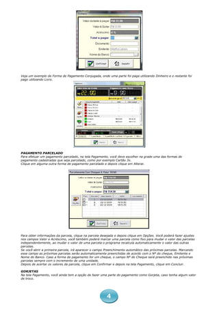 Veja um exemplo de Forma de Pagamento Conjugada, onde uma parte foi paga utilizando Dinheiro e o restante foi
pago utilizando Livro.




PAGAMENTO PARCELADO
Para efetuar um pagamento parcelado, na tela Pagamento, você deve escolher na grade uma das formas de
pagamento cadastradas que seja parcelado, como por exemplo Cartão 3x.
Clique em alguma outra forma de pagamento parcelado e depois clique em Alterar.




Para obter informações da parcela, clique na parcela desejada e depois clique em Opções. Você poderá fazer ajustes
nos campos Valor e Acréscimo, você também poderá marcar uma parcela como fixo para mudar o valor das parcelas
independentemente, ao mudar o valor de uma parcela o programa recalcula automaticamente o valor das outras
parcelas.
Se você abrir a primeira parcela, irá aparecer o campo Preenchimento automático das próximas parcelas. Marcando
esse campo as próximas parcelas serão automaticamente preenchidas de acordo com o Nº do cheque, Emitente e
Nome do Banco. Caso a forma de pagamento for um cheque, o campo Nº do Cheque será preenchido nas próximas
parcelas sempre com o incremento de uma unidade.
Depois de acertar os valores da parcela, clique em Confirmar e depois na tela Pagamento, clique em Concluir.

GORJETAS
Na tela Pagamento, você ainda tem a opção de fazer uma parte do pagamento como Gorjeta, caso tenha algum valor
de troco.




                                                        4
 