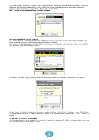 Clique em Gorjeta, em seguida vai abrir a tela Gorjeta onde você seleciona o Nome do Profissional e clica em Gorjeta.
Depois vai aparecer uma nova tela com o nome de Gorjeta. Depois você deve colocar a quantia ser dado como
gorjeta para o profissional no campo Valor e depois clique em Confirmar.
Obs.: O Valor da Gorjeta entra como Dinheiro no caixa.




LANÇANDO CRÉDITO PARA O CLIENTE
Se o cliente desejar, o mesmo pode acumular créditos em valores, para utiliza-los em outras visitas ao salão, caso
tenha algum valor de troco. O crédito e lançado no momento da venda.
Para lançar o credito, basta clicar no botão Opções e selecionar o item Deixa o valor restante em troco como crédito
para o Cliente, como mostra a figura abaixo:




Em seguida clique em, Deixar o valor restante em troco como crédito para o cliente. Irá aparecer a tela abaixo.




Marque o valor do crédito, coloque uma observação qualquer e clique em Confirmar. E conclua a venda. O valor total
em crédito irá ser mostrado na ficha do cadastro do cliente, mais informações na Aleta Cadastro na Ficha Completa do
Cliente

UTILIZANDO CRÉDITOS DO CLIENTE
Os créditos dos clientes serão utilizados no momento do fechamento da venda. O crédito será apresentado como uma
forma de pagamento, conforme figura abaixo




                                                         5
 