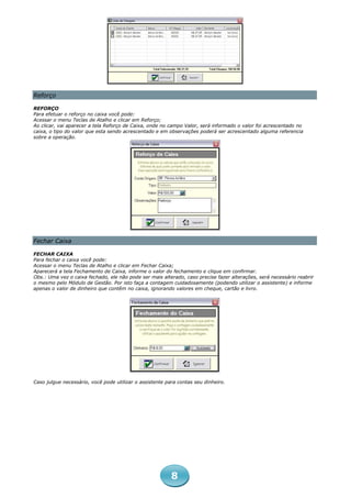 Reforço

REFORÇO
Para efetuar o reforço no caixa você pode:
Acessar o menu Teclas de Atalho e clicar em Reforço;
Ao clicar, vai aparecer a tela Reforço de Caixa, onde no campo Valor, será informado o valor foi acrescentado no
caixa, o tipo do valor que esta sendo acrescentado e em observações poderá ser acrescentado alguma referencia
sobre a operação.




Fechar Caixa

FECHAR CAIXA
Para fechar o caixa você pode:
Acessar o menu Teclas de Atalho e clicar em Fechar Caixa;
Aparecerá a tela Fechamento de Caixa, informe o valor do fechamento e clique em confirmar.
Obs.: Uma vez o caixa fechado, ele não pode ser mais alterado, caso precise fazer alterações, será necessário reabrir
o mesmo pelo Módulo de Gestão. Por isto faça a contagem cuidadosamente (podendo utilizar o assistente) e informe
apenas o valor de dinheiro que contêm no caixa, ignorando valores em cheque, cartão e livro.




Caso julgue necessário, você pode utilizar o assistente para contas seu dinheiro.




                                                          8
 
