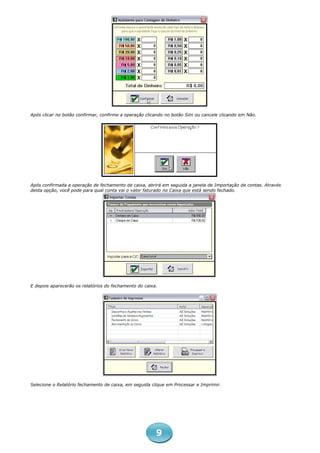 Após clicar no botão confirmar, confirme a operação clicando no botão Sim ou cancele clicando em Não.




Após confirmada a operação de fechamento de caixa, abrirá em seguida a janela de Importação de contas. Através
desta opção, você pode para qual conta vai o valor faturado no Caixa que está sendo fechado.




E depois aparecerão os relatórios do fechamento do caixa.




Selecione o Relatório fechamento de caixa, em seguida clique em Processar e Imprimir.




                                                        9
 