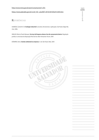 193 
________________________ 
________________________ 
________________________ 
________________________ 
________________________ 
________________________ 
________________________ 
________________________ 
________________________ 
________________________ 
________________________ 
________________________ 
________________________ 
________________________ 
________________________ 
________________________ 
________________________ 
________________________ 
________________________ 
________________________ 
________________________ 
________________________ 
________________________ 
________________________ 
________________________ 
gestão industrial 
http://www.mma.gov.br/port/conama/estr1.cfm 
https://www.planalto.gov.br/ccivil_03/_ato2007-2010/2010/lei/l12305.htm 
Referências 
ALMEIDA, Cecília M. V. B. Ecologia industrial: conceitos, ferramentas e aplicações. São Paulo: Edgar Blucher, 2006. 
ARAUJO, Marcos Paulo Marques. Serviço de limpeza urbana à luz de saneamento básico: Regulação jurídica e concessão da disposição final do lixo. Belo Horizonte: Fórum, 2007. 
DONAIRE, Denis. Gestão ambiental na empresa. 4. ed. São Paulo, Atlas: 2007.  