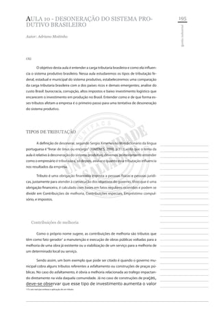 195 
________________________ 
________________________ 
________________________ 
________________________ 
________________________ 
________________________ 
________________________ 
________________________ 
________________________ 
________________________ 
________________________ 
________________________ 
________________________ 
________________________ 
________________________ 
________________________ 
________________________ 
________________________ 
________________________ 
________________________ 
________________________ 
________________________ 
________________________ 
________________________ 
________________________ 
gestão industrial 
AULA 10 - desoneração do sistema produtivo brasileiro 
Autor: Adriano Moitinho 
Olá 
O objetivo desta aula é entender a carga tributaria brasileira e como ela influencia o sistema produtivo brasileiro. Nessa aula estudaremos os tipos de tributação federal, estadual e municipal do sistema produtivo, estabeleceremos uma comparação da carga tributaria brasileira com a dos países ricos e demais emergentes; analise do custo Brasil: burocracia, corrupção, altos impostos e baixo investimento logístico que encarecem o investimento em produção no Brasil. Entender como e de que forma esses tributos afetam a empresa é o primeiro passo para uma tentativa de desoneração do sistema produtivo. 
TIPOS DE TRIBUTAÇÃO 
A definição de desonerar, segundo Sergio Ximenes no Minidicionário da língua portuguesa é “livrar de ônus ou encargo” (XIMENES, 2000, p.313),visto que o tema da aula é relativo à desoneração do sistema produtivo, devemos primeiramente entender como o empresário é tributado e, só depois, avaliar o quanto essa tributação influencia nos resultados da empresa. 
Tributo é uma obrigação financeira imposta a pessoas físicas e pessoas jurídicas, justamente para atender à consecução dos objetivos do governo. Visto que é uma obrigação financeira, é calculado com bases em fatos regulares ocorridos e podem se dividir em Contribuições de melhoria, Contribuições especiais, Empréstimo compulsório, e impostos. 
Contribuições de melhoria 
Como o próprio nome sugere, as contribuições de melhoria são tributos que têm como fato gerador1 a manutenção e execução de obras públicas voltadas para a melhoria de uma obra já existente ou a viabilização de um serviço para a melhoria de um determinado local ou serviço. 
Sendo assim, um bom exemplo que pode ser citado é quando o governo municipal cobra alguns tributos referentes a asfaltamento ou construções de praças públicas. No caso do asfaltamento, é obvia a melhoria relacionada ao trafego impactando diretamente na vida daquela comunidade. Já no caso de construções de praças, deve-se observar que esse tipo de investimento aumenta o valor 
1 É o ato real que embasa a aplicação de um tributo.  