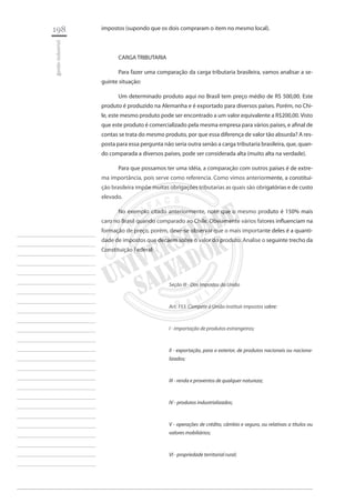 198 
gestão industrial 
________________________ 
________________________ 
________________________ 
________________________ 
________________________ 
________________________ 
________________________ 
________________________ 
________________________ 
________________________ 
________________________ 
________________________ 
________________________ 
________________________ 
________________________ 
________________________ 
________________________ 
________________________ 
________________________ 
________________________ 
________________________ 
________________________ 
________________________ 
________________________ 
________________________ 
impostos (supondo que os dois compraram o item no mesmo local). 
CARGA TRIBUTARIA 
Para fazer uma comparação da carga tributaria brasileira, vamos analisar a seguinte situação: 
Um determinado produto aqui no Brasil tem preço médio de R$ 500,00. Este produto é produzido na Alemanha e é exportado para diversos países. Porém, no Chile, este mesmo produto pode ser encontrado a um valor equivalente a R$200,00. Visto que este produto é comercializado pela mesma empresa para vários países, e afinal de contas se trata do mesmo produto, por que essa diferença de valor tão absurda? A resposta para essa pergunta não seria outra senão a carga tributaria brasileira, que, quando comparada a diversos países, pode ser considerada alta (muito alta na verdade). 
Para que possamos ter uma idéia, a comparação com outros países é de extrema importância, pois serve como referencia. Como vimos anteriormente, a constituição brasileira impõe muitas obrigações tributarias as quais são obrigatórias e de custo elevado. 
No exemplo citado anteriormente, note que o mesmo produto é 150% mais caro no Brasil quando comparado ao Chile. Obviamente vários fatores influenciam na formação de preço, porém, deve-se observar que o mais importante deles é a quantidade de impostos que decaem sobre o valor do produto. Analise o seguinte trecho da Constituição Federal: 
Seção III - Dos Impostos da União 
Art. 153. Compete à União instituir impostos sobre: 
I - importação de produtos estrangeiros; 
II - exportação, para o exterior, de produtos nacionais ou nacionalizados; 
III - renda e proventos de qualquer natureza; 
IV - produtos industrializados; 
V - operações de crédito, câmbio e seguro, ou relativas a títulos ou valores mobiliários; 
VI - propriedade territorial rural;  
