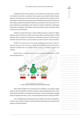 199 
________________________ 
________________________ 
________________________ 
________________________ 
________________________ 
________________________ 
________________________ 
________________________ 
________________________ 
________________________ 
________________________ 
________________________ 
________________________ 
________________________ 
________________________ 
________________________ 
________________________ 
________________________ 
________________________ 
________________________ 
________________________ 
________________________ 
________________________ 
________________________ 
________________________ 
gestão industrial 
VII - grandes fortunas, nos termos de lei complementar. 
Visualizando esses itens do artigo 153, já se pode ter uma ideia sobre o quanto em impostos recai sobre os produtos. Vamos supor que uma determinada empresa produza um produto que tem como base insumos agrícolas. Porém, ainda são necessários alguns componentes estrangeiros para a finalização desse produto. Tendo essas informações, seguramente podemos dizer que este produtor vai ter que arcar com impostos referentes à propriedade rural e ainda com impostos referentes à importação de produtos estrangeiros. Sem dúvida, essas taxas afetarão o preço do produto, afinal, o empresário não é filantropo. 
Trazendo essa discussão para a esfera estadual, porque os preços de alguns produtos variam conforme o estado? Entre outros fatores, podemos destacar o ICMS (imposto sobre circulação de mercadorias e prestação de serviços). Vamos procurar entender como este funciona e qual o impacto que ele tem sobre o valor do produto. 
O ICMS é um imposto que incide sobre a circulação de mercadorias. Vale lembrar que nesse caso não importa se a venda da mercadoria foi ou não efetivada, o imposto é cobrado pela sua circulação, então, se houver circulação, o imposto será cobrado. 
Grosso modo, a composição do preço dos produtos, considerando-se o ICMS seria da seguinte forma: 
Figura 1: Como funciona a cobrança do ICMS 
Fonte: http://www.brasilescola.com/economia/icms.htm 
Cada estado brasileiro tem autonomia para estabelecer suas próprias regras quanto à cobrança do ICMS, mas devem respeitar as regras estabelecidas por lei. Como o fato gerador do ICMS é a circulação de mercadorias, a cada movimentação realizada deverá ser gerada uma nota e, assim, a cada nota gerada, haverá a cobrança do ICMS. 
Com o respaldo dessas informações sobre o ICMS, fica mais fácil o entendimento sobre o que é citado no artigo 155 da Constituição Federal quanto aos impostos dos Estados e do Distrito Federal:  