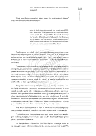 201 
________________________ 
________________________ 
________________________ 
________________________ 
________________________ 
________________________ 
________________________ 
________________________ 
________________________ 
________________________ 
________________________ 
________________________ 
________________________ 
________________________ 
________________________ 
________________________ 
________________________ 
________________________ 
________________________ 
________________________ 
________________________ 
________________________ 
________________________ 
________________________ 
________________________ 
gestão industrial 
carga-tributaria-no-brasil-e-maior-do-que-nos-eua-dinamarca- lidera.shtml). 
Ainda, segundo o mesmo artigo, alguns países têm uma carga mais “pesada” que a brasileira, conforme citação a seguir: 
Acima do Brasil, ainda na comparação com os países da OCDE, ficam o Reino Unido (35,7%), a Alemanha (36,4%), Portugal (36,5%), Luxemburgo (38,3%), a Hungria (40,1%), Noruega (42,1%), França (43,1%), Itália (43,2%), Bélgica (44,3%), Suécia (47,1%) e Dinamarca (48,3%), que tem o nível mais alto entre os países do grupo”. (http:// www1.folha.uol.com.br/mercado/792959-carga-tributaria-no-brasil- e-maior-do-que-nos-eua-dinamarca-lidera.shtml). 
É evidente que, se o estado vai prestar serviços à população, precisa arrecadar impostos e que alguns países da Europa (Alemanha, França, etc.) e de modo geral os países europeus têm carga tributaria elevada, países ricos e mais velhos, e prestam bons serviços ao cidadão (principalmente relacionados a saúde, educação e transporte publico). 
O problema do Brasil é que ele tem uma carga tributaria muito alta para países emergentes, o que desfavorece um desenvolvimento mais rápido do setor econômico privado. Porém, mesmo tendo uma carga tributária de países mais desenvolvidos, os serviços prestados continuam de terceiro mundo. Então, o contribuinte brasileiro paga tanto imposto quanto um contribuinte espanhol, por exemplo, mas ao comparar os serviços públicos básicos (saúde, educação e transporte) oferecidos na Espanha, com os oferecidos no Brasil se percebe a grande diferença. 
A carga tributária brasileira já é de primeiro mundo, mas a qualidade dos serviços não acompanha esse crescimento. Ainda vale lembrar que os impostos no Brasil não são cobrados apenas sobre renda e consumo. Há impostos cobrados sobre investimentos (fator que desestimula investidores dado à grande alíquota de impostos), e ainda impostos sobre a folha de pagamento o que torna o custo médio de um trabalhador, quase o dobro do que ele recebe (um trabalhador que ganha um salário mínimo, custa para a sua empresa em média o dobro do que ele recebe, ou seja, a empresa para um salário ao trabalhador e o mesmo valor de impostos ao estado). 
Parte dessas despesas relativas ao custo do trabalhador brasileiro se dá pela defasagem das leis relativas ao trabalhador, que datam do governo de Getulio Vargas. 
O mais interessante é que muitas vezes o Brasil parece seguir contra a lógica, pois adota algumas posturas que muitas vezes são alvo de críticas tanto da opinião pública quanto da própria OCDE. 
Por exemplo, se você comprar um carro novo hoje, você vai pagar muitas taxas e etc., porém, para este momento vamos dar uma importância maior para o IPVA  