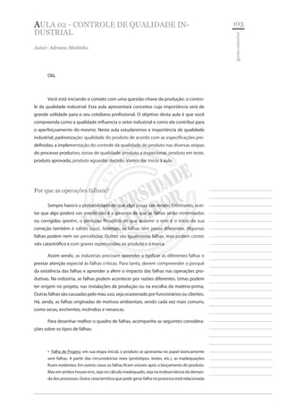 103 
________________________ 
________________________ 
________________________ 
________________________ 
________________________ 
________________________ 
________________________ 
________________________ 
________________________ 
________________________ 
________________________ 
________________________ 
________________________ 
________________________ 
________________________ 
________________________ 
________________________ 
________________________ 
________________________ 
________________________ 
________________________ 
________________________ 
________________________ 
________________________ 
________________________ 
gestão industrial 
AULA 02 - CONTROLE DE QUALIDADE INDUSTRIAL 
Autor: Adriano Moitinho 
Olá, 
Você está iniciando o contato com uma questão-chave da produção: o controle da qualidade industrial. Esta aula apresentará conceitos cuja importância será de grande utilidade para o seu cotidiano profissional. O objetivo desta aula é que você compreenda como a qualidade influencia o setor industrial e como ela contribui para o aperfeiçoamento do mesmo. Nesta aula estudaremos a importância de qualidade industrial; padronização: qualidade do produto de acordo com as especificações predefinidas; a implementação do controle da qualidade do produto nas diversas etapas do processo produtivo; zonas de qualidade: produto a inspecionar, produto em teste, produto aprovado, produto aguardar decisão. Vamos dar início à aula. 
Por que as operações falham? 
Sempre haverá a probabilidade de que algo possa sair errado. Entretanto, aceitar que algo poderá sair errado não é a garantia de que as falhas serão minimizadas ou corrigidas (porém, o princípio filosófico de que assumir o erro é o início da sua correção também é válido aqui). Ademais, as falhas têm pesos diferentes. Algumas falhas podem nem ser percebidas. Outras são igualmente falhas, mas podem conter viés catastrófico e com graves repercussões ao produto e à marca. 
Assim sendo, as indústrias precisam aprender a tipificar as diferentes falhas e prestar atenção especial às falhas críticas. Para tanto, devem compreender o porquê da existência das falhas e aprender a aferir o impacto das falhas nas operações produtivas. Na indústria, as falhas podem acontecer por razões diferentes. Umas podem ter origem no projeto, nas instalações de produção ou na escolha da matéria-prima. Outras falhas são causadas pelo mau uso, seja ocasionado por funcionários ou clientes. Há, ainda, as falhas originadas de motivos ambientais, sendo cada vez mais comuns, como secas, enchentes, incêndios e nevascas. 
Para desenhar melhor o quadro de falhas, acompanhe as seguintes considerações sobre os tipos de falhas: 
Falha de Projeto‚‚: em sua etapa inicial, o produto se apresenta no papel teoricamente sem falhas. A partir das circunstâncias reais (protótipos, testes, etc.), as inadequações ficam evidentes. Em outros casos as falhas ficam visíveis após o lançamento do produto. Mas em ambos houve erro, seja no cálculo inadequado, seja na inobservância da demanda dos processos. Outra característica que pode gerar falha no processo está relacionada  