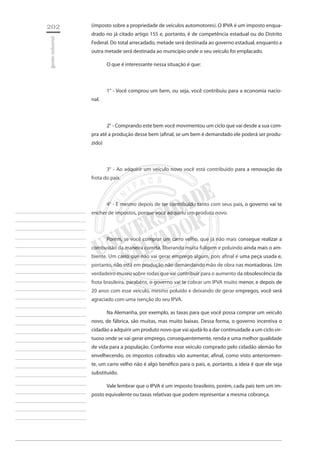 202 
gestão industrial 
________________________ 
________________________ 
________________________ 
________________________ 
________________________ 
________________________ 
________________________ 
________________________ 
________________________ 
________________________ 
________________________ 
________________________ 
________________________ 
________________________ 
________________________ 
________________________ 
________________________ 
________________________ 
________________________ 
________________________ 
________________________ 
________________________ 
________________________ 
________________________ 
________________________ 
(imposto sobre a propriedade de veículos automotores). O IPVA é um imposto enquadrado no já citado artigo 155 e, portanto, é de competência estadual ou do Distrito Federal. Do total arrecadado, metade será destinada ao governo estadual, enquanto a outra metade será destinada ao município onde o seu veículo foi emplacado. 
O que é interessante nessa situação é que: 
1° - Você comprou um bem, ou seja, você contribuiu para a economia nacional. 
2° - Comprando este bem você movimentou um ciclo que vai desde a sua compra até a produção desse bem (afinal, se um bem é demandado ele poderá ser produzido) 
3° - Ao adquirir um veículo novo você está contribuído para a renovação da frota do país. 
4° - E mesmo depois de ter contribuído tanto com seus pais, o governo vai te encher de impostos, porque você adquiriu um produto novo. 
Porém, se você comprar um carro velho, que já não mais consegue realizar a combustão da maneira correta, liberando muita fuligem e poluindo ainda mais o ambiente. Um carro que não vai gerar emprego algum, pois afinal é uma peça usada e, portanto, não está em produção não demandando mão de obra nas montadoras. Um verdadeiro museu sobre rodas que vai contribuir para o aumento da obsolescência da frota brasileira, parabéns, o governo vai te cobrar um IPVA muito menor, e depois de 20 anos com esse veículo, mesmo poluído e deixando de gerar empregos, você será agraciado com uma isenção do seu IPVA. 
Na Alemanha, por exemplo, as taxas para que você possa comprar um veículo novo, de fábrica, são muitas, mas muito baixas. Dessa forma, o governo incentiva o cidadão a adquirir um produto novo que vai ajudá-lo a dar continuidade a um ciclo virtuoso onde se vai gerar emprego, consequentemente, renda e uma melhor qualidade de vida para a população. Conforme esse veículo comprado pelo cidadão alemão for envelhecendo, os impostos cobrados vão aumentar, afinal, como visto anteriormente, um carro velho não é algo benéfico para o pais, e, portanto, a ideia é que ele seja substituído. 
Vale lembrar que o IPVA é um imposto brasileiro, porém, cada país tem um imposto equivalente ou taxas relativas que podem representar a mesma cobrança.  