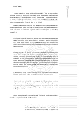 203 
________________________ 
________________________ 
________________________ 
________________________ 
________________________ 
________________________ 
________________________ 
________________________ 
________________________ 
________________________ 
________________________ 
________________________ 
________________________ 
________________________ 
________________________ 
________________________ 
________________________ 
________________________ 
________________________ 
________________________ 
________________________ 
________________________ 
________________________ 
________________________ 
________________________ 
gestão industrial 
CUSTO BRASIL 
“O Custo Brasil é um termo genérico, usado para descrever o conjunto de dificuldades estruturais, burocráticas e econômicas que encarecem o investimento no Brasil, dificultando o desenvolvimento nacional, aumentando o desemprego, o trabalho informal, a sonegação de impostos e a evasão de divisas”. (http://www.fundec.edu. br/tecnico/seguranca/FAT_Resol%201308_05_06_09.pdf) 
Quando analisamos os principais itens desse conjunto de dificuldades, podemos ter uma pequena noção do quanto essas dificuldades atrapalham o desenvolvimento econômico do país. Dentre os principais itens desse conjunto de dificuldade destacam-se: 
Burocracia: Na verdade a burocracia é algo bom, pois delimita regras a serem seguidas ‚‚ para o cumprimento correto de uma atividade. O problema é que o excesso de burocracia (o que de fato acontece no Brasil) que é prejudicial, pois gera morosidade nos serviços prestados e muitas vezes cria procedimentos desnecessários ao cumprimento daquela atividade. 
Corrupção política: Ao contrario da burocracia, esse item não é bom em hipótese ‚‚ alguma. Como definição pode-se considerar: “significa o uso ilegal - por parte de governantes, funcionários públicos e agentes privados - do poder político e financeiro de organismos ou agências governamentais com o objetivo de transferir renda pública ou privada de maneira criminosa para determinados indivíduos ou grupos de indivíduos ligados por quaisquer laços de interesse comum – como, por exemplo, negócios, localidade de moradia, etnia ou de fé religiosa”. (http://www.pime.org.br/mundoemissao/ direitoshumanospolitica.htm ) 
Altos impostos: Devido à excessiva carga tributária e ao alto valor cobrado em taxas e ‚‚ impostos, os empresários podem se sentir desestimulados a investir no Brasil. 
Baixo investimento logístico: Não é segredo que as condições das estradas brasileiras ‚‚ são precárias, porém, não apenas as estradas, mas os serviços oferecidos nos portos brasileiros podem ser considerados de péssima qualidade. Os portos, assim com as estradas em sua grande maioria são de responsabilidade do governo e, portanto, carecem de um melhor gerenciamento. 
Para se entender melhor qual a influencia do Custo Brasil sobre um investimento, analise o seguinte trecho do estadão.com.br: 
Imagine que um alemão apaixonado pelo clima tropical resolvesse trazer sua fábrica de porteira fechada para o Brasil, incluindo mão de obra e máquinas. O preço do mesmo produto que ele fabrica hoje  