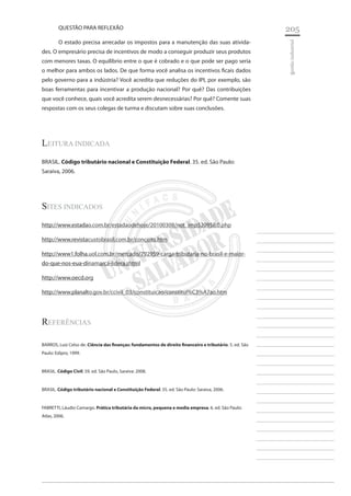 205 
________________________ 
________________________ 
________________________ 
________________________ 
________________________ 
________________________ 
________________________ 
________________________ 
________________________ 
________________________ 
________________________ 
________________________ 
________________________ 
________________________ 
________________________ 
________________________ 
________________________ 
________________________ 
________________________ 
________________________ 
________________________ 
________________________ 
________________________ 
________________________ 
________________________ 
gestão industrial 
QUESTÃO PARA REFLEXÃO 
O estado precisa arrecadar os impostos para a manutenção das suas atividades. O empresário precisa de incentivos de modo a conseguir produzir seus produtos com menores taxas. O equilíbrio entre o que é cobrado e o que pode ser pago seria o melhor para ambos os lados. De que forma você analisa os incentivos ficais dados pelo governo para a indústria? Você acredita que reduções do IPI, por exemplo, são boas ferramentas para incentivar a produção nacional? Por quê? Das contribuições que você conhece, quais você acredita serem desnecessárias? Por quê? Comente suas respostas com os seus colegas de turma e discutam sobre suas conclusões. 
Leitura indicada 
BRASIL. Código tributário nacional e Constituição Federal. 35. ed. São Paulo: Saraiva, 2006. 
Sites Indicados 
http://www.estadao.com.br/estadaodehoje/20100308/not_imp520958,0.php 
http://www.revistacustobrasil.com.br/conceito.htm 
http://www1.folha.uol.com.br/mercado/792959-carga-tributaria-no-brasil-e-maior- do-que-nos-eua-dinamarca-lidera.shtml 
http://www.oecd.org 
http://www.planalto.gov.br/ccivil_03/constituicao/constitui%C3%A7ao.htm 
Referências 
BARROS, Luiz Celso de. Ciência das finanças: fundamentos de direito financeiro e tributário. 5. ed. São Paulo: Edipro, 1999. 
BRASIL. Código Civil. 59. ed. São Paulo, Saraiva: 2008. 
BRASIL. Código tributário nacional e Constituição Federal. 35. ed. São Paulo: Saraiva, 2006. 
FABRETTI, Láudio Camargo. Prática tributária da micro, pequena e media empresa. 6. ed. São Paulo: Atlas, 2006.  