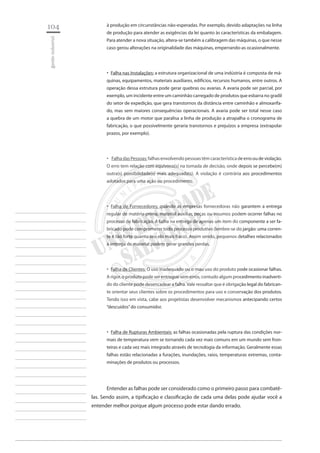 104 
gestão industrial 
________________________ 
________________________ 
________________________ 
________________________ 
________________________ 
________________________ 
________________________ 
________________________ 
________________________ 
________________________ 
________________________ 
________________________ 
________________________ 
________________________ 
________________________ 
________________________ 
________________________ 
________________________ 
________________________ 
________________________ 
________________________ 
________________________ 
________________________ 
________________________ 
________________________ 
à produção em circunstâncias não-esperadas. Por exemplo, devido adaptações na linha de produção para atender as exigências da lei quanto às características da embalagem. Para atender a nova situação, altera-se também a calibragem das máquinas, o que nesse caso gerou alterações na originalidade das máquinas, emperrando-as ocasionalmente. 
Falha nas Instalações:‚‚ a estrutura organizacional de uma indústria é composta de máquinas, equipamentos, materiais auxiliares, edifícios, recursos humanos, entre outros. A operação dessa estrutura pode gerar quebras ou avarias. A avaria pode ser parcial, por exemplo, um incidente entre um caminhão carregado de produtos que esbarra no gradil do setor de expedição, que gera transtornos da distância entre caminhão e almoxarifado, mas sem maiores consequências operacionais. A avaria pode ser total nesse caso a quebra de um motor que paralisa a linha de produção a atrapalha o cronograma de fabricação, o que possivelmente geraria transtornos e prejuízos a empresa (extrapolar prazos, por exemplo). 
‚‚Falha das Pessoas: falhas envolvendo pessoas têm característica de erro ou de violação. O erro tem relação com equívoco(s) na tomada de decisão, onde depois se percebe(m) outra(s) possibilidade(s) mais adequada(s). A violação é contrária aos procedimentos adotados para uma ação ou procedimento. 
Falha de Fornecedores:‚‚ quando as empresas fornecedoras não garantem a entrega regular de matéria-prima, material auxiliar, peças ou insumos podem ocorrer falhas no processo de fabricação. A falha na entrega de apenas um item do componente a ser fabricado pode comprometer todo processo produtivo (lembre-se do jargão: uma corrente é tão forte quanto seu elo mais fraco). Assim sendo, pequenos detalhes relacionados à entrega de material podem gerar grandes perdas. 
Falha de Clientes:‚‚ O uso inadequado ou o mau uso do produto pode ocasionar falhas. A rigor, o produto pode ser entregue sem erros, contudo algum procedimento inadvertido do cliente pode desencadear a falha. Vale ressaltar que é obrigação legal do fabricante orientar seus clientes sobre os procedimentos para uso e conservação dos produtos. Tendo isso em vista, cabe aos projetistas desenvolver mecanismos antecipando certos “descuidos” do consumidor. 
Falha de Rupturas Ambientais:‚‚ as falhas ocasionadas pela ruptura das condições normais de temperatura vem se tornando cada vez mais comuns em um mundo sem fronteiras e cada vez mais integrado através de tecnologia da informação. Geralmente essas falhas estão relacionadas a furações, inundações, raios, temperaturas extremas, contaminações de produtos ou processos. 
Entender as falhas pode ser considerado como o primeiro passo para combatê- las. Sendo assim, a tipificação e classificação de cada uma delas pode ajudar você a entender melhor porque algum processo pode estar dando errado.  