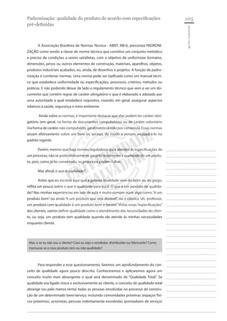 105 
________________________ 
________________________ 
________________________ 
________________________ 
________________________ 
________________________ 
________________________ 
________________________ 
________________________ 
________________________ 
________________________ 
________________________ 
________________________ 
________________________ 
________________________ 
________________________ 
________________________ 
________________________ 
________________________ 
________________________ 
________________________ 
________________________ 
________________________ 
________________________ 
________________________ 
gestão industrial 
Padronização: qualidade do produto de acordo com especificações pré-definidas 
A Associação Brasileira de Normas Técnica - ABNT, NB-0, preconiza PADRONIZAÇÃO como sendo a classe de norma técnica que constitui um conjunto metódico e preciso de condições a serem satisfeitas, com o objetivo de uniformizar formatos, dimensões, pesos ou outros elementos de construção, materiais, aparelhos, objetos, produtos industriais acabados, ou, ainda, de desenhos e projetos. A função da padronização é combinar normas. Uma norma pode ser tipificada como um manual técnico que estabelece uniformidade ou especificações, processos, critérios, métodos ou práticas. E não podendo deixar de lado o regulamento técnico que vem a ser um documento que contém regras de caráter obrigatório e que é elaborado e adotado por uma autoridade a qual estabelece requisitos, visando, em geral, assegurar aspectos relativos à saúde, segurança e meio ambiente. 
Ainda sobre as normas, é importante destacar que elas podem ter caráter obrigatório (em geral, na forma de documentos compulsórios) ou de caráter voluntário (na forma de caráter não compulsório, geralmente obtido por consenso). Essas normas atuam efetivamente sobre um bem ou serviço, de modo a sempre enquadrá-lo no padrão vigente. 
Porém, mesmo que haja normas reguladoras para atender às especificações de um processo, não se pode efetivamente garantir totalmente a qualidade de um produto, pois, como já foi comentado, os processos podem falhar. 
Mas afinal, o que é qualidade? 
Antes que eu escreva aqui que a palavra qualidade vem do latim ou do grego, reflita um pouco sobre o que é qualidade para você. O que é um produto de qualidade? Nas minhas experiências em sala de aula é muito comum ouvir algo como: “é um produto bom” ou ainda “é um produto que seja durável”, ou a clássica “ah, professor, um produto com qualidade é um produto bom e barato”. Vistas essas “especificações” dos clientes, vamos definir qualidade como o atendimento das necessidades do cliente, ou seja, um produto tem qualidade quando ele atende às minhas necessidades enquanto cliente. 
Mas, e se eu não sou o cliente? Caso eu seja o vendedor, distribuidor ou fabricante? Como mensurar se o meu produto tem ou não qualidade? 
Para responder a esse questionamento, faremos um aprofundamento do conceito de qualidade agora pouco descrito. Conheceremos e aplicaremos agora um conceito muito mais abrangente o qual será denominado de “Qualidade Total”. Se qualidade era ligado única e exclusivamente ao cliente, o conceito de qualidade total abrange (ou pelo menos tenta) todas as pessoas envolvidas no processo de construção de um determinado bem/serviço, incluindo comunidades próximas (espaços físicos próximos), acionistas, pessoas indiretamente envolvidas (prestadores de serviço)  