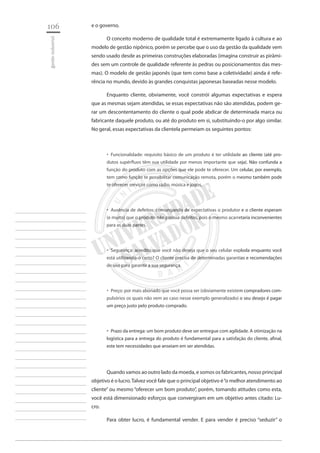106 
gestão industrial 
________________________ 
________________________ 
________________________ 
________________________ 
________________________ 
________________________ 
________________________ 
________________________ 
________________________ 
________________________ 
________________________ 
________________________ 
________________________ 
________________________ 
________________________ 
________________________ 
________________________ 
________________________ 
________________________ 
________________________ 
________________________ 
________________________ 
________________________ 
________________________ 
________________________ 
e o governo. 
O conceito moderno de qualidade total é extremamente ligado à cultura e ao modelo de gestão nipônico, porém se percebe que o uso da gestão da qualidade vem sendo usado desde as primeiras construções elaboradas (imagina construir as pirâmides sem um controle de qualidade referente às pedras ou posicionamentos das mesmas). O modelo de gestão japonês (que tem como base a coletividade) ainda é referência no mundo, devido às grandes conquistas japonesas baseadas nesse modelo. 
Enquanto cliente, obviamente, você constrói algumas expectativas e espera que as mesmas sejam atendidas, se essas expectativas não são atendidas, podem gerar um descontentamento do cliente o qual pode abdicar de determinada marca ou fabricante daquele produto, ou até do produto em si, substituindo-o por algo similar. No geral, essas expectativas da clientela permeiam os seguintes pontos: 
Funcionalidade: requisito básico de um produto é ter utilidade ao cliente (até pro ‚‚ dutos supérfluos têm sua utilidade por menos importante que seja). Não confunda a função do produto com as opções que ele pode te oferecer. Um celular, por exemplo, tem como função te possibilitar comunicação remota, porém o mesmo também pode te oferecer serviços como rádio, música e jogos. 
Ausência de defeitos: comungando de expectativas o produtor e o cliente esperam ‚‚ (e muito) que o produto não possua defeitos, pois o mesmo acarretaria inconvenientes para as duas partes. 
Segurança: acredito que você não deseja que o seu celular exploda enquanto você ‚‚ está utilizando-o certo? O cliente precisa de determinadas garantias e recomendações de uso para garantir a sua segurança. 
Preço: por mais abonado que você possa ser (obviamente existem compradores com ‚‚ pulsórios os quais não vem ao caso nesse exemplo generalizado) o seu desejo é pagar um preço justo pelo produto comprado. 
Prazo da entrega: um bom produto deve ser entregue com agilidade. A otimização na ‚‚ logística para a entrega do produto é fundamental para a satisfação do cliente, afinal, este tem necessidades que anseiam em ser atendidas. 
Quando vamos ao outro lado da moeda, e somos os fabricantes, nosso principal objetivo é o lucro. Talvez você fale que o principal objetivo é “o melhor atendimento ao cliente” ou mesmo “oferecer um bom produto”, porém, tomando atitudes como esta, você está dimensionado esforços que convergiram em um objetivo antes citado: Lucro. 
Para obter lucro, é fundamental vender. E para vender é preciso “seduzir” o  