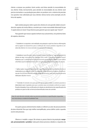 107 
________________________ 
________________________ 
________________________ 
________________________ 
________________________ 
________________________ 
________________________ 
________________________ 
________________________ 
________________________ 
________________________ 
________________________ 
________________________ 
________________________ 
________________________ 
________________________ 
________________________ 
________________________ 
________________________ 
________________________ 
________________________ 
________________________ 
________________________ 
________________________ 
________________________ 
gestão industrial 
cliente a comprar seu produto. Assim sendo, você deve atender às necessidades do seu cliente. Então, tecnicamente, para atender às necessidades do seu cliente você precisa normatizar a sua produção para obter um produto com o máximo de precisão nos quesitos mais solicitados por seus clientes. Vamos tomar como exemplo uma fábrica de sapatos. 
Após realizar pesquisa sobre o gosto dos clientes em uma grande cidade consumidora dos sapatos da minha fábrica, constatei que a maior necessidade detectada foi que “o sapato deve ser macio”. O que faremos para garantir que esse sapato seja “macio”? 
Para garantir que nossos sapatos tenham essa característica, nos próximos lotes de sapatos, devemos: 
Estabelecer os requisitos: será realizada uma pesquisa a qual nos trará as informações ‚‚ com as quais nos basearemos para a confecção dos nossos produtos seguindo os anseios dos clientes (no nosso exemplo essa pesquisa foi realizada); 
Estabelecer especificações: nesse momento vamos “transformar” essa necessidade do ‚‚ cliente em algo mensurável. Por exemplo, como medir o quanto um sapato é macio? Podemos usar o coeficiente de dureza da borracha que compõe o solado e assim definir uma faixa a qual estabeleceremos como um grau que atenda à expectativa de maciez; 
Aplicar ações: baseando-se nas nossas especificações, tomaremos medidas técnicas e ‚‚ matemáticas para garantir o que foi solicitado. Ainda utilizando os sapatos, classificaremos de 10 a 20 Shore A (coeficiente de dureza da borracha) como uma faixa de borracha ideal para calçados macios. 
* Controle: O controle serve para garantir que as ações e todas as variáveis possíveis e ‚‚ detectáveis sejam reguladas para que o produto seja concretizado conforme as especificações desejadas. Essas certificações em relação ao atendimento das especificações do produto em geral se dão na forma de diversificados testes de controle. 
Fato: Se você não tem controle sobre seu processo produtivo e especificações requeridas, você não alcança o estado de Qualidade Total. 
Os quatro passos anteriormente citados se referem ao setor de processamento da área industrial. Para que seja melhor exemplificado, vamos definir onde e quando ocorre este processo. 
Observe o modelo a seguir. Ele retrata os passos básicos da produção: recepção, processamento e produto. Cada parte desse processo obedece a requisitos de  