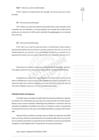 109 
________________________ 
________________________ 
________________________ 
________________________ 
________________________ 
________________________ 
________________________ 
________________________ 
________________________ 
________________________ 
________________________ 
________________________ 
________________________ 
________________________ 
________________________ 
________________________ 
________________________ 
________________________ 
________________________ 
________________________ 
________________________ 
________________________ 
________________________ 
________________________ 
________________________ 
gestão industrial 
R.A.T. - Recursos a serem transformados 
O R.A.T. refere-se à matéria-prima, por exemplo. Um recurso que irá ser transformado. 
P.T. - Processo de transformação 
O P.T. refere-se a como essa matéria será transformada. Como exemplo, temos o petróleo que será refinado e se tornará gasolina, por exemplo. Ela (matéria-prima) passou por um processo de refino onde o petróleo foi transformado em um produto para consumo. 
R.T. - Recurso de transformação 
O R.T. vem a ser o que foi usado para fazer a transformação. Ainda usando o processo de transformação do petróleo na gasolina, podemos dizer que um recurso de transformação foi, por exemplo, a torre de destilação do óleo ou as unidades de craqueamento. Em geral, está associado à mão de obra e ao maquinário utilizado no P.T. 
Nosso foco do controle será aplicado no Processo de transformação, que a partir de agora conheceremos o Diagrama de causa e efeito ou Diagrama de Ishikawa. 
O diagrama de causa e efeito (ou Ishikawa e ainda 6M) é conhecido no mundo todo e é utilizado para o gerenciamento da qualidade em um processo produtivo. Usaremos de modo mais simplista o diagrama para que você aluno tenha uma ideia de como ele é utilizado. Seguiremos com nosso problema do sapato. 
O Modelo Padrão do Diagrama 
O modelo segue uma lógica de delimitação de possíveis problemas e soluções. As variáveis são consideradas para que haja uma maior precisão na escolha dos problemas certos a serem resolvidos (a delimitação do problema é o momento critico do controle de qualidade). O problema certo deve ser tratado ou então o investimento em pesquisa terá sido em vão, pois a necessidade apontada na pesquisa não foi atendida. 
Veja que todas as variáveis convergem para um efeito, de modo que este efeito (bem ou serviço), devido aos procedimentos de controle dos 6M, tende a ser mais efetivo no propósito de atender as expectativas dos envolvidos no processo (acompanhe o diagrama o qual engloba vários “componentes” do processo produtivo). 
Veja a seguir o diagrama de Ishikawa (1993):  