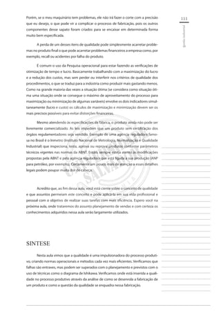 111 
________________________ 
________________________ 
________________________ 
________________________ 
________________________ 
________________________ 
________________________ 
________________________ 
________________________ 
________________________ 
________________________ 
________________________ 
________________________ 
________________________ 
________________________ 
________________________ 
________________________ 
________________________ 
________________________ 
________________________ 
________________________ 
________________________ 
________________________ 
________________________ 
________________________ 
gestão industrial 
Porém, se o meu maquinário tem problemas, ele não irá fazer o corte com a precisão que eu desejo, o que pode vir a complicar o processo de fabricação, pois os outros componentes desse sapato foram criados para se encaixar em determinada forma muito bem especificada. 
A perda de um desses itens de qualidade pode simplesmente acarretar problemas no produto final o que pode acarretar problemas financeiros a empresa como, por exemplo, recall ou acidentes por falha do produto. 
É comum o uso da Pesquisa operacional para estar fazendo as verificações de otimização de tempo e lucro. Basicamente trabalhando com a maximização do lucro e a redução dos custos, mas sem perder ou interferir nos critérios de qualidade dos procedimentos, o que se traduz para a indústria como produzir mais gastando menos. Como na grande maioria das vezes a situação ótima (se considera como situação ótima uma situação onde se consegue o máximo de aproveitamento do processo para maximização ou minimização de algumas variáveis) envolve os dois indicadores simultaneamente (lucro e custo) os cálculos de maximização e minimização devem ser os mais precisos possíveis para evitar distorções financeiras. 
Mesmo atendendo às especificações da fábrica, o produto ainda não pode ser livremente comercializado. As leis impedem que um produto sem certificação dos órgãos regulamentadores seja vendido. Exemplo de uma agência reguladora famosa no Brasil é o Inmetro (Instituto Nacional de Metrologia, Normalização e Qualidade Industrial) que inspeciona, testa, aprova ou reprova produtos conforme parâmetros técnicos vigentes nas normas da ABNT. Então, sempre esteja atento às modificações propostas pela ABNT e pela agência reguladora que está ligada a sua produção (ANP para petróleo, por exemplo). Certamente um pouco mais de atenção a esses detalhes legais podem poupar muita dor de cabeça. 
Acredito que, ao fim dessa aula, você está ciente sobre o conceito de qualidade e que assuntos permeiam este conceito e pode aplicá-la em sua vida profissional e pessoal com o objetivo de realizar suas tarefas com mais eficiência. Espero você na próxima aula, onde trataremos do assunto planejamento de vendas e com certeza os conhecimentos adquiridos nessa aula serão largamente utilizados. 
SINTESE 
Nesta aula vimos que a qualidade é uma impulsionadora do processo produtivo, criando normas operacionais e métodos cada vez mais eficientes. Verificamos que falhas são entraves, mas podem ser superados com o planejamento e previstos com o uso de técnicas como o diagrama de Ishikawa. Verificamos onde está inserida a qualidade no processo produtivo através da análise de como se desenrola a fabricação de um produto e como a questão da qualidade se enquadra nessa fabricação.  