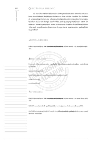 112 
gestão industrial 
________________________ 
________________________ 
________________________ 
________________________ 
________________________ 
________________________ 
________________________ 
________________________ 
________________________ 
________________________ 
________________________ 
________________________ 
________________________ 
________________________ 
________________________ 
________________________ 
________________________ 
________________________ 
________________________ 
________________________ 
________________________ 
________________________ 
________________________ 
________________________ 
________________________ 
QUESTÃO PARA REFLEXÃO 
Ao criar uma indústria de criação e confecção de vestuários femininos e masculinos, um empresário fez pesquisa de campo e detectou que a maioria das mulheres de uma cidade preferiam usar calcas a outros tipos de vestimentas. Já os homens gostavam de blusas sem mangas e sem botões. Visto que a população dessa cidade em geral está acima do peso. Quais seriam os Inputs mais prováveis dessa fabrica (mínimo 10) e quais procedimentos de controle ele deve tomar para garantir a qualidade do seu produto? 
Leitura indicada 
CAMPOS, Vincente Falconi. TQC, controle da qualidade total: no estilo japonês. 8.ed. Minas Gerais: INDG, 2004. 
Sites Indicados 
Para mais informações sobre regulação, Normalização, padronização e controle da qualidade. 
www.inmetro.gov.br 
http://www.abiquim.org.br/abnt/relatorios/palestra.pdf 
www.abnt.org.br 
pt.wikipedia.org 
Referências 
CAMPOS, Vincente Falconi. TQC, controle da qualidade total: no estilo japonês. 8. ed. Minas Gerais: INDG, 2004. 
ISHIKAWA, kaoru. Controle de qualidade total: a maneira japonesa. Rio de janeiro: Campus, 1993. 
MARTINS, Petrônio Garcia. LAUGENI, Fernando Piero. Administração da produção. 2. ed. rev., aum. e atual. São Paulo: Saraiva, 2007.  