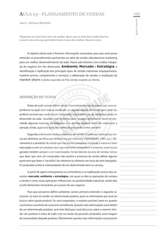 113 
________________________ 
________________________ 
________________________ 
________________________ 
________________________ 
________________________ 
________________________ 
________________________ 
________________________ 
________________________ 
________________________ 
________________________ 
________________________ 
________________________ 
________________________ 
________________________ 
________________________ 
________________________ 
________________________ 
________________________ 
________________________ 
________________________ 
________________________ 
________________________ 
________________________ 
gestão industrial 
AULA 03 - planejamento de vendas 
Autor: Adriano Moitinho 
Chegamos ao nosso bom setor de vendas. Quero que se sinta bem confortável ao encarar uma área que particularmente é uma das minhas. Sinceros votos. 
O objetivo desta aula é fornecer informações necessárias para que você possa entender os procedimentos pertinentes ao setor de vendas (abordaremos marketing para um melhor desenvolvimento da aula). Nesta aula faremos uma análise integrada do negócio em três dimensões, Ambiente, Mercado e Estratégia; a identificação e tipificação dos principais tipos de vendas industriais (equipamentos, matérias primas, componentes e serviços); a elaboração de vendas; a ampliação do market share. E ainda a questão do Pós-venda: respeito ao cliente. 
DEFINIÇÃO DE VENDA 
Antes de tudo vamos definir venda. Possivelmente você já passou por uma experiência na qual você estava vendendo ou alguém estava vendendo para você (eu poderia escrever que você era um comprador, mas a definição de compra eu darei no desenrolar da aula). Quando você vivenciou essa situação obviamente deve ter percebido algumas nuances, estratégias e com certeza algumas delas lhe chamaram a atenção. Então, qual seria uma boa definição pra venda (verbo vender)? 
Segundo o dicionário Globo, a definição de vender é “ceder por certo preço; trocar por dinheiro; sacrificar por dinheiro ou por interesse” (FERNANDES, 1993, s.p.,). Obviamente é a atividade de venda que traz lucros à empresa, e quando a mesma é bem executada e com um produto que seja realmente competitivo e atraente, esses lucros gerados tendem sempre a ser maximizados. Ainda falando da área de vendas, temos que dizer que sem um comprador não existirá o processo da venda (afinal, alguma parte terá que fazer o “sacrifício” do interesse ou dinheiro em troca do item desejado). O comprador então é o demandante de um determinado bem ou serviço. 
A partir de agora começaremos os comentários e as explicações acerca dos assuntos: mercado, ambiente e estratégias, nos quais se dão as operações de compra e venda e como essas operações influenciam na produtividade industrial, sendo elas as três dimensões necessárias ao sucesso do seu negócio. 
Para que possamos definir ambiente, vamos primeiro entender o seguinte raciocínio. Se você vai vender um determinado produto, quais as informações que você vai buscar sobre aquele produto? Se você respondeu: o máximo possível, tanto eu quanto você temos uma linha de raciocínio semelhante. Quanto mais informações você detém de um determinado produto, será mais fácil para você discursar sobre o mesmo. Vender um produto é antes de tudo criar na mente do possível comprador uma imagem de necessidade daquele produto. Obviamente quanto mais informações você possuir  