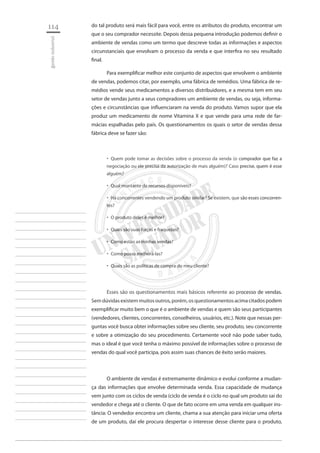 114 
gestão industrial 
________________________ 
________________________ 
________________________ 
________________________ 
________________________ 
________________________ 
________________________ 
________________________ 
________________________ 
________________________ 
________________________ 
________________________ 
________________________ 
________________________ 
________________________ 
________________________ 
________________________ 
________________________ 
________________________ 
________________________ 
________________________ 
________________________ 
________________________ 
________________________ 
________________________ 
do tal produto será mais fácil para você, entre os atributos do produto, encontrar um que o seu comprador necessite. Depois dessa pequena introdução podemos definir o ambiente de vendas como um termo que descreve todas as informações e aspectos circunstanciais que envolvam o processo da venda e que interfira no seu resultado final. 
Para exemplificar melhor este conjunto de aspectos que envolvem o ambiente de vendas, podemos citar, por exemplo, uma fábrica de remédios. Uma fábrica de remédios vende seus medicamentos a diversos distribuidores, e a mesma tem em seu setor de vendas junto a seus compradores um ambiente de vendas, ou seja, informações e circunstâncias que influenciaram na venda do produto. Vamos supor que ela produz um medicamento de nome Vitamina X e que vende para uma rede de farmácias espalhadas pelo país. Os questionamentos os quais o setor de vendas dessa fábrica deve se fazer são: 
Quem pode tomar as decisões sobre o processo da venda (o comprador que faz a ‚‚ negociação ou ele precisa da autorização de mais alguém)? Caso precise, quem é esse alguém? 
Qual montante de recursos disponíveis?‚‚ 
Há concorrentes vendendo um produto similar? Se existem, que são esses concorren ‚‚ tes? 
O produto deles é melhor?‚‚ 
Quais são suas forças e fraquezas?‚‚ 
Como estão as minhas vendas?‚‚ 
Como posso melhorá-las?‚‚ 
Quais são as políticas de compra do meu cliente?‚‚ 
Esses são os questionamentos mais básicos referente ao processo de vendas. Sem dúvidas existem muitos outros, porém, os questionamentos acima citados podem exemplificar muito bem o que é o ambiente de vendas e quem são seus participantes (vendedores, clientes, concorrentes, conselheiros, usuários, etc.). Note que nessas perguntas você busca obter informações sobre seu cliente, seu produto, seu concorrente e sobre a otimização do seu procedimento. Certamente você não pode saber tudo, mas o ideal é que você tenha o máximo possível de informações sobre o processo de vendas do qual você participa, pois assim suas chances de êxito serão maiores. 
O ambiente de vendas é extremamente dinâmico e evolui conforme a mudança das informações que envolve determinada venda. Essa capacidade de mudança vem junto com os ciclos de venda (ciclo de venda é o ciclo no qual um produto sai do vendedor e chega até o cliente. O que de fato ocorre em uma venda em qualquer instância: O vendedor encontra um cliente, chama a sua atenção para iniciar uma oferta de um produto, daí ele procura despertar o interesse desse cliente para o produto,  