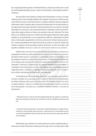 115 
________________________ 
________________________ 
________________________ 
________________________ 
________________________ 
________________________ 
________________________ 
________________________ 
________________________ 
________________________ 
________________________ 
________________________ 
________________________ 
________________________ 
________________________ 
________________________ 
________________________ 
________________________ 
________________________ 
________________________ 
________________________ 
________________________ 
________________________ 
________________________ 
________________________ 
gestão industrial 
faz a negociação deste produto e finalmente fecha a venda encerrando assim o ciclo de venda daquele produto), já que a cada ciclo terminado as informações tendem a mudanças. 
Para que fique mais evidente a relação entre informações e sucesso na venda, voltemos para o nosso exemplo da fábrica de remédios. Pense que ao vender seu produto (Vitamina X) para a rede de farmácias o vendedor da fábrica não possui algumas informações sobre o produto valor ou processo de fabricação. Ao ser questionado sobre algo que ele não saiba responder, muito provavelmente em seu discurso, ele pode dizer alguns “eu acho que” o que certamente levará o comprador a tentar outro fornecedor, pois negócios devem ser feitos com precisão e não com “achismos”. Por outro lado, se um vendedor que possui o máximo de informações disponíveis sobre aquele produto, ao ser questionado e na sua resposta ele confirmar a expectativa do cliente sobre a informação, respondendo-o de forma convincente “é desse modo que procede...” muito provavelmente ele estará mais perto do sucesso no setor de vendas que é fechar o negócio (um dos principais motivos de fracasso no setor de vendas se dá quando o vendedor mente pra si, sobre seu conhecimento relativo ao seu produto). 
Falando sobre mercado, temos como definição para mercado um ambiente no qual agentes econômicos podem agir de forma a negociar bens e/ou serviços (essa negociação envolve aspectos como preço e a quantidade a ser transacionada) em troca de unidades monetárias ou outros bens e/ou serviços. O mercado pode e deve evoluir com o tempo o que propicia novas formas de negociação, estratégias e políticas mais avançadas. O mercado é composto por dois agentes fundamentais: o vendedor e o comprador. Como “objeto” de uso se tem a mercadoria, que é o bem/serviço que será negociado entre o vendedor e o comprador. Este bem negociado é que vai gerar o lucro, então a mercadoria e que traz o valor na negociação. 
O mercado tende a se equilibrar, ou seja, entrar numa situação onde as influências que o compõe vão se ajustando umas as outras (a “mão invisível”, teoria proposta por Adam Smith que afirma que o mercado tende a se estabilizar mesmo com todos os agentes diretos e indiretos envolvidos em uma negociação. É como se houvesse uma mão guiando o mercado para o equilíbrio). Podemos classificar o mercado de duas formas: 
Mercado Formal: é o tipo de mercado regulamentado por leis vigentes no estado. No ‚‚ Brasil está diretamente associado ao cumprimento das leis trabalhistas propostas pela CLT. 
Mercado Informal: geralmente é associado à clandestinidade (por ser ilegal). Contra ‚‚ riamente ao mercado legal, aqui não existe o cumprimento nem normatização por leis o que faz do trabalhador apenas mão de obra sem nenhum tipo de segurança referente ao seu trabalho. 
Vale lembrar que no Brasil e em outros países do mundo a tendência pelo aumento do mercado informal já é notada, pois ele surge como uma “alternativa” à falta  