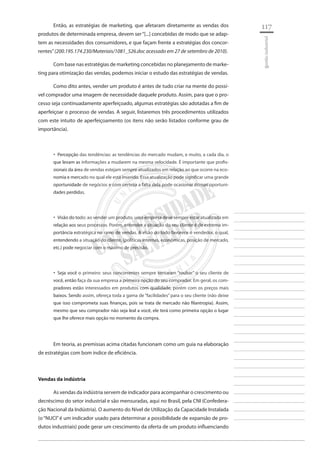 117 
________________________ 
________________________ 
________________________ 
________________________ 
________________________ 
________________________ 
________________________ 
________________________ 
________________________ 
________________________ 
________________________ 
________________________ 
________________________ 
________________________ 
________________________ 
________________________ 
________________________ 
________________________ 
________________________ 
________________________ 
________________________ 
________________________ 
________________________ 
________________________ 
________________________ 
gestão industrial 
Então, as estratégias de marketing, que afetaram diretamente as vendas dos produtos de determinada empresa, devem ser “[...] concebidas de modo que se adaptem as necessidades dos consumidores, e que façam frente a estratégias dos concorrentes” (200.195.174.230/Materiais/1081_526.doc acessado em 27 de setembro de 2010). 
Com base nas estratégias de marketing concebidas no planejamento de marketing para otimização das vendas, podemos iniciar o estudo das estratégias de vendas. 
Como dito antes, vender um produto é antes de tudo criar na mente do possível comprador uma imagem de necessidade daquele produto. Assim, para que o processo seja continuadamente aperfeiçoado, algumas estratégias são adotadas a fim de aperfeiçoar o processo de vendas. A seguir, listaremos três procedimentos utilizados com este intuito de aperfeiçoamento (os itens não serão listados conforme grau de importância). 
Percepção das tendências: as tendências do mercado mudam, e muito, a cada dia, o ‚‚ que levam as informações a mudarem na mesma velocidade. É importante que profissionais da área de vendas estejam sempre atualizados em relação ao que ocorre na economia e mercado no qual ele está inserido. Essa atualização pode significar uma grande oportunidade de negócios e com certeza a falta dela pode ocasionar ótimas oportunidades perdidas. 
Visão do todo: ao vender um produto, uma empresa deve sempre estar atualizada em ‚‚ relação aos seus processos. Porém, entender a situação do seu cliente é de extrema importância estratégica no ramo de vendas. A visão do todo favorece o vendedor, o qual, entendendo a situação do cliente, (políticas internas, econômicas, posição de mercado, etc.) pode negociar com o máximo de precisão. 
Seja você o primeiro: seus concorrentes sempre tentaram “roubar” o seu cliente de ‚‚ você, então faça da sua empresa a primeira opção do seu comprador. Em geral, os compradores estão interessados em produtos com qualidade, porém com os preços mais baixos. Sendo assim, ofereça toda a gama de “facilidades” para o seu cliente (não deixe que isso comprometa suas finanças, pois se trata de mercado não filantropia). Assim, mesmo que seu comprador não seja leal a você, ele terá como primeira opção o lugar que lhe oferece mais opção no momento da compra. 
Em teoria, as premissas acima citadas funcionam como um guia na elaboração de estratégias com bom índice de eficiência. 
Vendas da indústria 
As vendas da indústria servem de indicador para acompanhar o crescimento ou decréscimo do setor industrial e são mensuradas, aqui no Brasil, pela CNI (Confederação Nacional da Indústria). O aumento do Nível de Utilização da Capacidade Instalada (o “NUCI” é um indicador usado para determinar a possibilidade de expansão de produtos industriais) pode gerar um crescimento da oferta de um produto influenciando  
