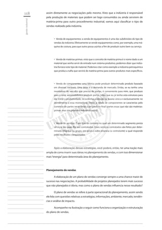 118 
gestão industrial 
________________________ 
________________________ 
________________________ 
________________________ 
________________________ 
________________________ 
________________________ 
________________________ 
________________________ 
________________________ 
________________________ 
________________________ 
________________________ 
________________________ 
________________________ 
________________________ 
________________________ 
________________________ 
________________________ 
________________________ 
________________________ 
________________________ 
________________________ 
________________________ 
________________________ 
assim diretamente as negociações pelo mesmo. Visto que a indústria é responsável pela produção de materiais que podem ser logo consumidos ou ainda servirem de matéria-prima para outro procedimento industrial, vamos aqui classificar o tipo de vendas realizado pela indústria. 
Venda de equipamentos: a venda de equipamentos é uma das subdivisões do tipo de ‚‚ vendas da indústria. Efetivamente se vende equipamentos como, por exemplo, uma máquina de costura, para que outro possa usá-los a fim de produzir outro bem ou serviço. 
Venda de matérias-primas: visto que o conceito de matéria-prima é o nome dado a um ‚‚ material que venha servir de entrada num sistema produtivo, podemos dizer que indústria fornece este tipo de material. Podemos citar como exemplo a indústria petroquímica que produz a nafta que servirá de matéria-prima para outros produtos mais específicos. 
Venda de componentes: uma fábrica pode produzir determinado produto baseado ‚‚ em diversas variáveis. Uma delas é a demanda de mercado. Então, se eu tenho uma montadora de veículos que precisa de portas, é conveniente para mim, que produzo para o setor automobilístico produzir portas (visto que eu já tenho esta estrutura para dar início a produtividade, ou a minha produção se baseia única e exclusivamente no atendimento a essa montadora). Então, a venda de componentes se caracteriza pelo comércio de partes necessárias a um produto final (partes essas que não são matérias- primas, mas sim produtos industrializados). 
Venda de serviços: É um tipo de contrato no qual um determinado segmento presta ‚‚ serviços aos quais lhe são contratados. Esses serviços contratados são feitos por determinada empresa ou grupo, em geral a outra empresa (a contratante) a qual responde pelos resultados conquistados. 
Após a elaboração dessas estratégias, você poderá, então, ter uma noção mais ampla de como inserir suas ideias no planejamento de vendas, e com isso dimensionar mais “energia” para determinada área do planejamento. 
Planejamento de vendas 
A elaboração de um plano de vendas converge sempre a uma chance maior de sucesso nas negociações. A probabilidade de projetos planejados terem mais sucesso que não planejados é óbvia, mas como o plano de vendas influencia nesse resultado? 
O plano de vendas se refere à parte operacional do planejamento, assim sendo ele lida com questões relativas a estratégias, informações, ambiente, mercado, tendências e análise de impacto. 
Acompanhe na ilustração a seguir como funciona a organização e estruturação do plano de vendas.  