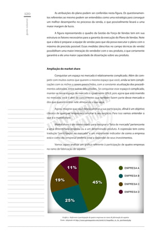 120 
gestão industrial 
________________________ 
________________________ 
________________________ 
________________________ 
________________________ 
________________________ 
________________________ 
________________________ 
________________________ 
________________________ 
________________________ 
________________________ 
________________________ 
________________________ 
________________________ 
________________________ 
________________________ 
________________________ 
________________________ 
________________________ 
________________________ 
________________________ 
________________________ 
________________________ 
________________________ 
As atribuições do plano podem ser conferidas nesta figura. Os questionamentos referentes ao mesmo podem ser entendidos como uma estratégia para conseguir um melhor desempenho no processo da venda, o que possivelmente levará a uma maior margem de lucro. 
A figura representando o quadro da Gestão da Força de Vendas tem em sua estrutura os fatores necessários para a garantia da execução do Plano de Vendas. Note que a ideia é preparar a equipe de vendas para que ela possa executar o plano com o máximo de precisão possível. Essas medidas (descritas no campo técnicas de venda) possibilitam uma maior interação do vendedor com o seu produto, o que certamente garantirá a ele uma maior capacidade de dissertação sobre seu produto. 
Ampliação do market share 
Conquistar um espaço no mercado é relativamente complicado. Além de competir com muitos outros que querem o mesmo espaço que você, ainda se tem complicações com os nichos a serem preenchidos, com a constante atualização dos procedimentos adotados, entre outras dificuldades. Se conquistar esse espaço é complicado, manter-se nesse espaço de mercado é igualmente difícil, pois agora que está inserido no mercado, você é alvo de concorrentes que também fazem parte desse mercado e dos que querem entrar nele almejando a sua vaga. 
Agora, imagine que você deseja ampliar a sua participação, afinal é um objetivo clássico de qualquer empresário ampliar o seu negócio. Para isso vamos entender o que é o market share. 
Market share é um termo usado para designar a “fatia de mercado” pertencente a uma determinada empresa ou a um determinado produto. A expressão tem como tradução “participação no mercado” e um importante indicador de como a empresa está e como ela (empresa) poderia estar a depender de seus investimentos. 
Vamos agora analisar um gráfico referente à participação de quatro empresas no ramo de fabricação de sapatos. 
Grafico 1: Referente à participação de quatro empresas no ramo de fabricação de sapatos 
Fonte: Adaptado de http://www.gpsmagazine.com/2006/07/magellan_to_be_purchased.php  