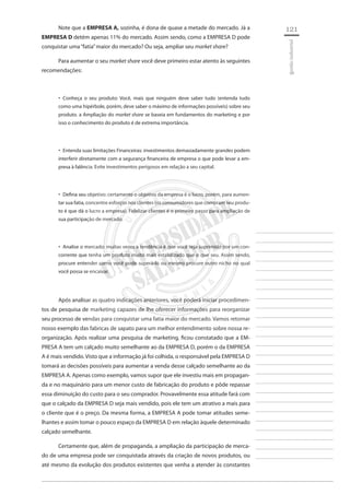 121 
________________________ 
________________________ 
________________________ 
________________________ 
________________________ 
________________________ 
________________________ 
________________________ 
________________________ 
________________________ 
________________________ 
________________________ 
________________________ 
________________________ 
________________________ 
________________________ 
________________________ 
________________________ 
________________________ 
________________________ 
________________________ 
________________________ 
________________________ 
________________________ 
________________________ 
gestão industrial 
Note que a EMPRESA A, sozinha, é dona de quase a metade do mercado. Já a EMPRESA D detém apenas 11% do mercado. Assim sendo, como a EMPRESA D pode conquistar uma “fatia” maior do mercado? Ou seja, ampliar seu market share? 
Para aumentar o seu market share você deve primeiro estar atento às seguintes recomendações: 
Conheça o seu produto: Você, mais que ninguém deve saber tudo (entenda tudo ‚‚ como uma hipérbole, porém, deve saber o máximo de informações possíveis) sobre seu produto. a Ampliação do market share se baseia em fundamentos do marketing e por isso o conhecimento do produto é de extrema importância. 
Entenda suas limitações Financeiras: investimentos demasiadamente grandes podem ‚‚ interferir diretamente com a segurança financeira de empresa o que pode levar a empresa à falência. Evite investimentos perigosos em relação a seu capital. 
Defina seu objetivo: certamente o objetivo da empresa é o lucro, porém, para aumen ‚‚ tar sua fatia, concentre esforços nos clientes (os consumidores que compram seu produto é que dá o lucro a empresa). Fidelizar clientes é o primeiro passo para ampliação de sua participação de mercado. 
Analise o mercado: muitas vezes a tendência é que você seja suprimido por um con ‚‚ corrente que tenha um produto muito mais estabilizado que o que seu. Assim sendo, procure entender como você pode superá-lo ou mesmo procure outro nicho no qual você possa se encaixar. 
Após analisar as quatro indicações anteriores, você poderá iniciar procedimentos de pesquisa de marketing capazes de lhe oferecer informações para reorganizar seu processo de vendas para conquistar uma fatia maior do mercado. Vamos retomar nosso exemplo das fabricas de sapato para um melhor entendimento sobre nossa reorganização. Após realizar uma pesquisa de marketing, ficou constatado que a EMPRESA A tem um calçado muito semelhante ao da EMPRESA D, porém o da EMPRESA A é mais vendido. Visto que a informação já foi colhida, o responsável pela EMPRESA D tomará as decisões possíveis para aumentar a venda desse calçado semelhante ao da EMPRESA A. Apenas como exemplo, vamos supor que ele investiu mais em propaganda e no maquinário para um menor custo de fabricação do produto e pôde repassar essa diminuição do custo para o seu comprador. Provavelmente essa atitude fará com que o calçado da EMPRESA D seja mais vendido, pois ele tem um atrativo a mais para o cliente que é o preço. Da mesma forma, a EMPRESA A pode tomar atitudes semelhantes e assim tomar o pouco espaço da EMPRESA D em relação àquele determinado calçado semelhante. 
Certamente que, além de propaganda, a ampliação da participação de mercado de uma empresa pode ser conquistada através da criação de novos produtos, ou até mesmo da evolução dos produtos existentes que venha a atender às constantes  