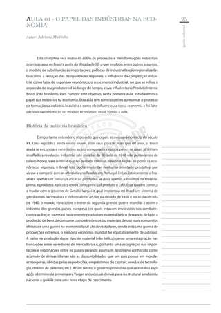 95 
________________________ ________________________ ________________________ ________________________ ________________________ ________________________ ________________________ ________________________ ________________________ ________________________ ________________________ ________________________ ________________________ ________________________ ________________________ ________________________ ________________________ ________________________ ________________________ ________________________ ________________________ ________________________ ________________________ ________________________ 
________________________ 
gestão industrial 
AULA 01 - O PAPEL DAS INDÚSTRIAS NA ECONOMIA 
Autor: Adriano Moitinho 
Esta disciplina visa instruí-lo sobre os processos e transformações industriais ocorridas aqui no Brasil a partir da década de 50, o que engloba, entre outros assuntos, o modelo de substituição às importações; políticas de industrialização regionalizadas buscando a redução das desigualdades regionais; a influência da competição industrial como fator de expansão econômica; o crescimento industrial, no que se refere à expansão de seu produto real ao longo do tempo, e sua influência no Produto Interno Bruto (PIB) brasileiro. Para cumprir este objetivo, nesta primeira aula, estudaremos o papel das indústrias na economia. Esta aula tem como objetivo apresentar o processo de formação da indústria brasileira e como ele influenciou a nossa economia e foi fator decisivo na construção do modelo econômico atual. Vamos à aula. 
História da indústria brasileira 
É importante entender o momento que o país atravessava no início do século XX. Uma república ainda muito jovem, com seus poucos mais que 60 anos, o Brasil ainda se encontrava em relativo atraso comparado a outros países os quais já tinham insuflado a revolução industrial (até meados da década de 1940 não passávamos de cafeicultores). Vale lembrar que no período colonial, devido a regras de políticas econômicas vigentes, o Brasil não podia implantar nenhuma atividade produtiva que viesse a competir com as atividades realizadas em Portugal. Então, basicamente o Brasil era apenas um país cuja vocação produtiva se dava apenas a insumos de matéria- prima, e produtos agrícolas tendo como principal produto o café. Esse quadro começa a mudar com o governo de Getúlio Vargas o qual implantou no Brasil um sistema de gestão mais nacionalista e industrialista. Ao fim da década de 1930 e início da década de 1940, o mundo vivia sobre o terror da segunda grande guerra mundial e assim a indústria dos grandes países europeus (os quais estavam envolvidos nos combates contra as forças nazistas) basicamente produziam material bélico deixando de lado a produção de bens de consumo como eletrônicos ou materiais de uso mais comum (os efeitos de uma guerra na economia local são devastadores, sendo esta uma guerra de proporções extremas, o efeito na economia mundial foi equitativamente desastroso). A baixa na produção desse tipo de material (não bélico) gerou uma estagnação nas transações entre variedades de mercadorias e, portanto uma estagnação nas importações e exportações entre os países gerando assim um fenômeno conhecido como acúmulo de divisas (divisas são as disponibilidades que um país possui em moedas estrangeiras, obtidas pelas exportações, empréstimos de capitais, vendas de tecnologia, direitos de patentes, etc.). Assim sendo, o governo provisório que se instalou logo após o término da primeira era Vargas usou dessas divisas para reestruturar a indústria nacional e guiá-la para uma nova etapa de crescimento.  