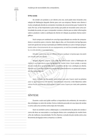 122 
gestão industrial 
________________________ 
________________________ 
________________________ 
________________________ 
________________________ 
________________________ 
________________________ 
________________________ 
________________________ 
________________________ 
________________________ 
________________________ 
________________________ 
________________________ 
________________________ 
________________________ 
________________________ 
________________________ 
________________________ 
________________________ 
________________________ 
________________________ 
________________________ 
________________________ 
________________________ 
mudanças de necessidades dos compradores. 
O Pós-venda 
Ao vender um produto a um cliente uma vez, você pode estar iniciando uma relação de fidelização daquele cliente para com sua empresa. Manter este cliente é muito complicado devido às constantes investidas de concorrentes para “roubá-lo” de você. Por isso, se faz importante o pós-venda, que pode ser encarado como uma continuidade da venda, em que o comprador contata o cliente para se obter informações sobre o produto e sobre a satisfação do cliente em relação ao produto. Vamos exemplificar: 
Você compra um notebook em uma loja especializada nas vendas de computadores e acessórios para o mesmo. Após alguns dias, um funcionário da loja liga para você (em geral esse serviço é prestado por telefone devido ao custo e tempo) perguntando sobre o funcionamento do seu equipamento, se está funcionando corretamente, e se ele atendeu a sua expectativa. 
Atitudes como essa são um diferencial para qualquer empresa que cria assim um vínculo com seu cliente. 
Resgate algumas páginas atrás onde foi mencionado sobre a fidelização do cliente e sua importância para a ampliação do market share. Assim sendo, o serviço de pós-venda deve ser encarado como uma forma de dar mais satisfação ao cliente, fazendo que o mesmo se sinta mais respeitado e possivelmente um potencial comprador dos seus produtos. 
Após o estudo do Pós-venda, encerramos esta aula. Espero você na próxima aula na qual trataremos do assunto: Controladoria industrial, onde falaremos sobre rotinas fiscais, sistemas de informações e sobre custos. Espero por você, até a próxima aula. 
Síntese 
Durante a aula você pôde verificar a importância do ambiente, do mercado e das estratégias no setor de vendas. Como a indústria procede em seus tipos de vendas e como cada uma constitui vários tipos de mercados. 
Você viu também como a elaboração e o entendimento do plano de vendas e como ele deve ser executado e a sua ligação direta com a ampliação do market share a fim de melhorar a lucratividade. Por fim, fizemos o estudo do pós-venda como uma ferramenta de ligação entre a empresa e o cliente.  