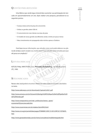 123 
________________________ 
________________________ 
________________________ 
________________________ 
________________________ 
________________________ 
________________________ 
________________________ 
________________________ 
________________________ 
________________________ 
________________________ 
________________________ 
________________________ 
________________________ 
________________________ 
________________________ 
________________________ 
________________________ 
________________________ 
________________________ 
________________________ 
________________________ 
________________________ 
________________________ 
gestão industrial 
questão para Reflexão 
Uma fábrica que vende água mineral deve aumentar sua participação de mercado em aproximadamente um ano. Após realizar uma pesquisa, perceberam-se os seguintes pontos: 
O preço estava acima do preço do concorrente.‚‚ 
Ambas as garrafas cabem 500 ml.‚‚ 
O concorrente tem mais clientes nas áreas de praia.‚‚ 
O modelo de nossas garrafas são diferentes sendo a minha um pouco menor.‚‚ 
Meus investimentos em propaganda estão restritos apenas a ‚‚Outdoors. 
Com base nessas informações, que atitudes como você pode elaborar seu plano de vendas e assim ampliar seu market share? E que atitudes serão tomadas para que ele possa ser ampliado? 
Leitura indicada 
KOTLER, Philip. ARMSTRONG, Gary. Princípios de marketing. 7.ed. Rio de Janeiro: LTC, 1999. 
Sites Indicados 
Nesses sites você poderá encontrar referências sobre todos os assuntos abordados no texto. 
http://www.salesways.com.br/downloads/Capitulo%2021.pdf 
http://www.actavox.com.br/Actavox%20artigo%20O%20que%20e%20Pipeline%20de%20Vendas.pdf 
http://www.notapositiva.com/trab_professores/textos_apoio/ economia/02concmercado.htm 
http://www.cesarromao.com.br/redator/item4942.html 
http://www.cni.org.br/portal/data/pages/FF808081239C151201239F3211D766CE. htm 
http://www.gestaodevendas.com.br/menu/consultoria/modelointegrado.htm  