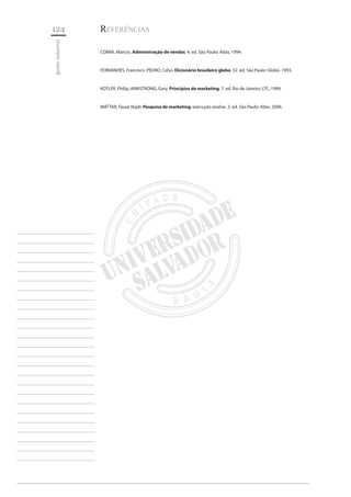 124 
gestão industrial 
________________________ 
________________________ 
________________________ 
________________________ 
________________________ 
________________________ 
________________________ 
________________________ 
________________________ 
________________________ 
________________________ 
________________________ 
________________________ 
________________________ 
________________________ 
________________________ 
________________________ 
________________________ 
________________________ 
________________________ 
________________________ 
________________________ 
________________________ 
________________________ 
________________________ 
Referências 
COBRA, Marcos. Administração de vendas. 4. ed. São Paulo: Atlas, 1994. 
FERNANDES, Francisco. PEDRO, Celso. Dicionário brasileiro globo. 32. ed. São Paulo: Globo. 1993. 
KOTLER, Philip; ARMSTRONG, Gary. Princípios de marketing. 7. ed. Rio de Janeiro: LTC, 1999. 
MATTAR, Fauze Najib. Pesquisa de marketing: execução analise. 3. ed. São Paulo: Atlas, 2006.  