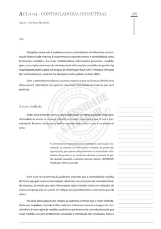 125 
________________________ 
________________________ 
________________________ 
________________________ 
________________________ 
________________________ 
________________________ 
________________________ 
________________________ 
________________________ 
________________________ 
________________________ 
________________________ 
________________________ 
________________________ 
________________________ 
________________________ 
________________________ 
________________________ 
________________________ 
________________________ 
________________________ 
________________________ 
________________________ 
________________________ 
gestão industrial 
AULA 04 - CONTROLADORIA INDSUTRIAL 
Autor: Adriano Moitinho 
Olá! 
O objetivo dessa aula é esclarecer como a controladoria vai influenciar a constituição financeira da empresa. Estudaremos os seguintes temas: A controladoria como ferramenta contábil e com visão multidisciplinar; Informações gerenciais - modelagem, construção e manutenção de sistemas de informações e modelos de gestão das organizações; Rotinas para declaração de informação fiscal (DIF); Principais métodos de custeio (direto ou variável, Por absorção, Custo-padrão, Custeio (ABC). 
Com o entendimento desses assuntos, espera-se que você possa identificar os itens a serem controlados para garantir uma maior efetividade da empresa que você participa. 
A controladoria 
Antes de se entender como a controladoria age de forma a garantir uma maior efetividade da empresa, deve-se primeiro responder a uma pergunta: O que é controladoria? Podemos dizer que o melhor entendimento sobre o que é controladoria seria: 
A Controladoria é responsável pela modelagem, construção e manutenção de sistemas de informações e modelos de gestão das organizações, que supram adequadamente as necessidades informativas dos gestores e os conduzam durante o processo de gestão, quando requerido, a tomarem decisões ótimas. (JOHNSSON; FRANCISCO FILHO, s.d., p. 68). 
Com base nessa informação, podemos entender que a controladoria trabalha de forma agrupar todas as informações referentes aos processos de uma determinada empresa, de modo que essas informações sejam tratadas como um indicador de como a empresa está se saindo em relação aos procedimentos e processos que ela adota. 
Por uma associação muito simples, já podemos verificar que o nome controladoria vem da palavra controle. Então, podemos e devemos associar a imagem da controladoria à elaboração de medidas (padrões) e parâmetros de controle, de modo que essas medidas estejam diretamente vinculadas a otimização dos resultados. Após o  