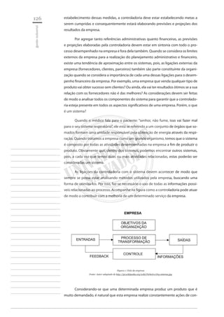 126 
gestão industrial 
________________________ 
________________________ 
________________________ 
________________________ 
________________________ 
________________________ 
________________________ 
________________________ 
________________________ 
________________________ 
________________________ 
________________________ 
________________________ 
________________________ 
________________________ 
________________________ 
________________________ 
________________________ 
________________________ 
________________________ 
________________________ 
________________________ 
________________________ 
________________________ 
________________________ 
estabelecimento dessas medidas, a controladoria deve estar estabelecendo metas a serem cumpridas e consequentemente estará elaborando previsões e projeções dos resultados da empresa. 
Por agregar tanto referências administrativas quanto financeiras, as previsões e projeções elaboradas pela controladoria devem estar em sintonia com todo o processo desempenhado na empresa e fora dela também. Quando se considera os limites externos da empresa para a realização do planejamento administrativo e financeiro, existe uma tendência de aproximação entre os sistemas, pois, as ligações externas da empresa (fornecedores, clientes, parceiros) também são parte constituinte da organização quando se considera a importância de cada uma dessas ligações para o desempenho financeiro da empresa. Por exemplo, uma empresa que venda qualquer tipo de produto vai obter sucesso sem clientes? Ou ainda, ela vai ter resultados ótimos se a sua relação com os fornecedores não é das melhores? As considerações devem ser feitas de modo a analisar todos os componentes do sistema para garantir que a controladoria esteja presente em todos os aspectos significativos de uma empresa. Porém, o que é um sistema? 
Quando o médico fala para o paciente: “senhor, não fume, isso vai fazer mal para o seu sistema respiratório”, ele está se referindo a um conjunto de órgãos que somados formam uma unidade responsável pela obtenção de energia através da respiração. Quando tratamos a empresa como um grande organismo, temos que o sistema é composto por todas as atividades desempenhadas na empresa a fim de produzir o produto. Obviamente que, dentro dos sistemas, podemos encontrar outros sistemas, pois, a cada vez que temos duas ou mais atividades relacionadas, estas poderão ser consideradas um sistema. 
As ligações da controladoria com o sistema devem acontecer de modo que sempre se possa estar analisando métodos utilizados pela empresa, buscando uma forma de otimizá-los. Por isso, faz-se necessário o uso de todas as informações possíveis relacionadas ao processo. Acompanhe na figura como a controladoria pode atuar de modo a contribuir com a melhoria de um determinado serviço da empresa. 
Figura 1: Ciclo da empresa 
Fonte: Autor adaptado de http://pt.wikipedia.org/wiki/Ficheiro:Org-sistema.jpg 
Considerando-se que uma determinada empresa produz um produto que é muito demandado, é natural que esta empresa realize constantemente ações de con  