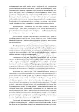 127 
________________________ 
________________________ 
________________________ 
________________________ 
________________________ 
________________________ 
________________________ 
________________________ 
________________________ 
________________________ 
________________________ 
________________________ 
________________________ 
________________________ 
________________________ 
________________________ 
________________________ 
________________________ 
________________________ 
________________________ 
________________________ 
________________________ 
________________________ 
________________________ 
________________________ 
gestão industrial 
trole para garantir que aquele produto venha a agradar ainda mais os seus clientes (usuários) e porque não, atrair novos clientes (conquista de novos mercados). Porém, como realizar essa tarefa sem aumentar os custos? Essas ações de controle, neste caso, devem estar ligadas à procura de estratégias (junto à contabilidade) de como conseguir alcançar este objetivo (manter ou aprimorar a qualidade sem aumentar os custos). Note que, na Figura 1, as saídas (que representam a efetivação de um produto ou procedimento) deveriam sempre ser analisadas pela controladoria de modo que essa analise possa gerar informações que possam ser estudadas e comparadas a outras estratégias de modo a alcançar uma maior eficiência daquele produto ou procedimento. 
É importante que a controladoria faça uma análise correta das informações coletadas. Após a análise dessas informações, é que os gestores deveram optar por procedimentos a serem adotados dentro da empresa e a escolha de procedimentos errados pode custar muito caro para a empresa. 
Com o intuito de evitar que uma situação assim aconteça, é comum que a controladoria, enquanto uma ferramenta contábil utilize-se de visões multidisciplinares para ajudar nas analises a serem realizadas e porque não na sugestão de procedimentos a serem adotados. 
Perceba que desde que um produto comece a ser fabricado por uma empresa, ele passa por diversos processos até chegar na área de vendas. Ainda que o gestor esteja interado com todos os processos em relação a este produto, a visão de profissionais dos setores relacionados na hora de se tomar uma decisão quanto à adoção ou exclusão de um procedimento é de grande valia. 
Olhando com uma visão mais administrativa, a controladoria deve ser vista não só como uma ferramenta que vise a otimização financeira da empresa, mas sim que analise a empresa como um sistema único e fracionado que vai desde a aquisição de materiais até a venda dos produtos. De fato, o planejamento estratégico de qualquer empresa deve ser baseado nas informações processadas pela controladoria, pois essas informações vão funcionar como a referência a ser seguida nas tomadas de decisão. 
Acredito que você já tenha ouvido a frase “é melhor prevenir que remediar”. O interessante é que financeiramente e estrategicamente a controladoria deve seguir a mesma premissa. Por exemplo, quando você fica doente, muito provavelmente você compra remédios, vai ao médico, precisa faltar ao trabalho, deixa de fazer algumas atividades que gostaria, e mais uns tantos transtornos que você vai passar só por estar doente. Concorda que esses transtornos estão relacionados alguns custos? Mas o que acontece é que muitas vezes, para prevenir essa doença, você precisaria tomar algumas medidas muito simples, baratas e cômodas. E ainda há algumas situações onde você pode prever que se expondo a elas, provavelmente você vai ficar doente, uma chuva por exemplo pode te deixar resfriado. Com uma empresa, o raciocínio é semelhante. É mais barato, cômodo e simples adotar medidas de controle para que todos os procedimentos sigam o que é proposto nos moldes de gestão daquela empresa, que remediar situações que não ocorram como o planejado. 
Por exemplo, se uma atividade que deve ser desempenhada em um tempo x atrasar por motivos operacionais, o processo como um todo vai ficar atrasado. Em geral isso ocorre em situações onde as atividades são dependentes umas das outras, porém,  
