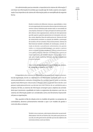 129 
________________________ 
________________________ 
________________________ 
________________________ 
________________________ 
________________________ 
________________________ 
________________________ 
________________________ 
________________________ 
________________________ 
________________________ 
________________________ 
________________________ 
________________________ 
________________________ 
________________________ 
________________________ 
________________________ 
________________________ 
________________________ 
________________________ 
________________________ 
________________________ 
________________________ 
gestão industrial 
Um administrador precisa entender a importância do sistema de informação. É com base nas informações lá contidas que se pode agir de modo a operar uma organização. Essa importância do sistema de informação pode ser exemplificada da seguinte forma: 
Devido à existência de diferentes interesses, especialidades e níveis em uma organização são necessários diversos tipos de sistemas, pois nenhum sistema individual pode atender todas as necessidades de uma empresa. Destacam-se 4 tipos principais de sistemas que atendem diversos níveis organizacionais: sistemas do nível operacional, que dão suporte a gerentes operacionais em transações como vendas, contas, depósitos, fluxo de matéria prima etc. Sistemas do nível de conhecimento envolvem as estações de trabalho e automação de escritório a fim de controlar o fluxo de documentos. Sistemas do Nível Gerencial atendem atividades de monitoração, controle, tomadas de decisões e procedimentos administrativos dos gerentes médios e os sistemas de nível estratégico, que ajudam a gerência sênior a enfrentar questões e tendências, tanto no ambiente externo como interno a empresa. Além das características dos sistemas por níveis empresariais, eles também atendem diversas áreas funcionais, como vendas, marketing, fabricação, finanças, contabilidade e recursos humanos. 
(http://www.oficinadanet.com.br/artigo/738/tipos_de_sistemas_ de_informacao_na_empresa) (LUPI, 2008) 
A importância dos sistemas de informação se faz presente em todos os momentos da organização, devido ao ordenamento de informações auxiliando assim nos diversos procedimentos realizados na empresa. Por exemplo, para se tomar um decisão, quanto mais informações relacionadas à situação sobre a qual você deve decidir, você possuir, muito provavelmente sua decisão terá mais chances de ser satisfatória para a empresa. De fato, os sistemas de informação convergem para o objetivo da controladoria que é promover a qualidade em todos os segmentos da empresa e, por isso, os sistemas de informação podem ser considerados como uma ferramenta imprescindível para as organizações. 
Mas, quando se fala da relação entre os modelos de gestão e as propostas da controladoria, devemos primeiramente entender o que é um modelo de gestão e como ele afeta a empresa. 
Também como as pessoas, cada empresa desenvolve sua personalidade própria, fruto de sua história, das crises pelas quais passou em sua vida, do estilo gerencial de cada líder que teve dos objetivos dos acionistas/cotistas e assim por diante.  