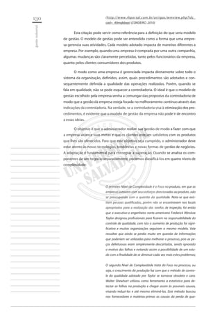 130 
gestão industrial 
________________________ 
________________________ 
________________________ 
________________________ 
________________________ 
________________________ 
________________________ 
________________________ 
________________________ 
________________________ 
________________________ 
________________________ 
________________________ 
________________________ 
________________________ 
________________________ 
________________________ 
________________________ 
________________________ 
________________________ 
________________________ 
________________________ 
________________________ 
________________________ 
________________________ 
(http://www.rhportal.com.br/artigos/wmview.php?idc_ cad=_49mqk6wp) (CORDEIRO, 2010) 
Esta citação pode servir como referência para a definição do que seria modelo de gestão. O modelo de gestão pode ser entendido como a forma que uma empresa gerencia suas atividades. Cada modelo adotado impacta de maneiras diferentes a empresa. Por exemplo, quando uma empresa é comprada por uma outra companhia, algumas mudanças são claramente percebidas, tanto pelos funcionários da empresa, quanto pelos clientes consumidores dos produtos. 
O modo como uma empresa é gerenciada impacta diretamente sobre todo o sistema da organização, definidos, assim, quais procedimentos são adotados e consequentemente definida a qualidade das operações realizadas. Porém, quando se fala em qualidade, não se pode esquecer a controladoria. O ideal é que o modelo de gestão escolhido pela empresa venha a comungar das propostas da controladoria de modo que a gestão da empresa esteja focada no melhoramento contínuo através das indicações da controladoria. Na verdade, se a controladoria visa à otimização dos procedimentos, é evidente que o modelo de gestão da empresa não pode ir de encontro a essas ideias. 
O objetivo é que o administrador realize sua gestão de modo a fazer com que a empresa alcance suas metas e que os clientes estejam satisfeitos com os produtos que lhes são oferecidos. Para que este objetivo seja cumprido, o administrador deve estar atento às novas tecnologias, tendências e novas formas de gestão de negócios. A adaptação é fundamental para conseguir a superação. Quando se analisa os componentes de um negocio separadamente, podemos classificá-los em quatro níveis de complexidade: 
O primeiro Nível de Complexidade é o Foco no produto, em que as empresas estavam com seus esforços direcionados ao produto, não se preocupando com a questão da qualidade. Nota-se que existiam pessoas qualificadas, porém não se encontravam nos locais apropriados para a realização das tarefas de inspeção, foi então que o executivo e engenheiro norte-americano Frederick Winslow Taylor designou profissionais para ficarem na responsabilidade do controle de qualidade, com isto o aumento de produção foi significativo e muitas organizações seguiram o mesmo modelo. Vale ressaltar que ainda se perdia muito em questão de informações que poderiam ser utilizadas para melhorar o processo, pois as peças defeituosas eram simplesmente descartadas, sendo ignorado o motivo das falhas e evitando assim a possibilidade de um estudo com a finalidade de se diminuir cada vez mais estes problemas; 
O segundo Nível de Complexidade trata do Foco no processo, ou seja, o crescimento da produção fez com que o método de controle da qualidade adotado por Taylor se tornasse obsoleto e caro. Walter Shewhart utilizou como ferramenta a estatística para detectar as falhas na produção e chegar assim às possíveis causas, 
visando reduzi-las e até mesmo eliminá-las. Este método buscou nos fornecedores e matérias-primas as causas da perda de qua  