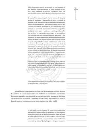 131 
________________________ 
________________________ 
________________________ 
________________________ 
________________________ 
________________________ 
________________________ 
________________________ 
________________________ 
________________________ 
________________________ 
________________________ 
________________________ 
________________________ 
________________________ 
________________________ 
________________________ 
________________________ 
________________________ 
________________________ 
________________________ 
________________________ 
________________________ 
________________________ 
________________________ 
gestão industrial 
lidade dos produtos, e assim se conseguia ter uma boa visão do que realmente estava acontecendo na cadeia produtiva, de forma a buscar a melhoria dos processos considerados falhos. Este 
tipo de controle mostrou-se mais eficiente do que a proposta por Taylor 
O terceiro Nível de complexidade, Foco no sistema, foi discutido analisando que durante a Segunda Grande Guerra a prioridade de produção era de materiais bélicos. Os trabalhadores estavam realizando constantemente horas extra, com isto muitos produtos não utilizados nos combates deixaram de ser produzidos, e a população pode ter sua capacidade de compra aumentada já que ganhava produzindo para a guerra e não tinham o que comprar. Com o fim dos combates, as empresas precisavam suprir as necessidades e com isto começaram uma fabricação acelerada de produtos, e que, na maioria das vezes, apresentavam-se com má qualidade. Com a entrada de empresas de pequeno porte no mercado que buscavam competir com grandes fornecedores, a fabricação se tornou ainda mais carente de qualidade, gerando assim uma grande “onda de insatisfação” por parte do cliente além do retrabalho de muitas empresas para solucionar problemas de produtos de má qualidade. Isto fez surgir os primeiros processos de controle da qualidade, visando minimizar os custos com retrabalho e o índice de insatisfação, com a adoção do controle da qualidade, o produto deveria ser inspecionado desde o início de sua fabricação até o pós venda. 
O quarto nível de complexidade, Foco no negócio, muitas empresas buscaram estratégias para manter seus clientes, a busca pela constante melhoria na qualidade dos produtos é um ponto forte de empresas que buscam competitividade no mercado, pois a qualidade tem que vir desde o início do processo da produção. 
(http://www.administradores.com.br/informe-se/artigos/modelos- de-gestao/33343/) (CORREIA, 2009) 
Ainda falando sobre modelos de gestão, não se pode esquecer o MEG (Modelo de Excelência da Gestão). Os conceitos mais modernos de qualidade são provenientes dos estudos realizados nos modelos de gestão aplicados pelos japoneses e, por isso, o MEG está também relacionado à ideia de qualidade total (o atendimento das necessidades de todos os envolvidos em uma determinada tarefa). Sobre o MEG: 
O MEG baseia-se em um conjunto de fundamentos da excelência que expressam conceitos atuais que se traduzem em práticas encontradas em organizações de elevado desempenho, líderes de Classe Mundial. Os fundamentos da excelência refletem valores reconhecidos internacionalmente, e as suas principais fontes de referências são o Baldrige National Quality Program, a European Foundation  