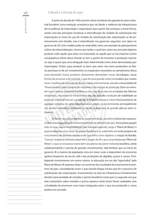 96 
gestão industrial 
________________________ ________________________ ________________________ ________________________ ________________________ ________________________ ________________________ ________________________ ________________________ ________________________ ________________________ ________________________ ________________________ ________________________ ________________________ ________________________ ________________________ ________________________ ________________________ ________________________ ________________________ ________________________ ________________________ ________________________ 
________________________ 
O Brasil e a Década de 1950 
A partir da década de 1950 acorrem várias iniciativas de upgrade do setor industrial brasileiro (uma evolução econômica que vai desde a melhoria da infraestrutura até as políticas de importação e exportação) que a partir daí começou a tomar forma, sendo uma das principais iniciativas à intensificação do modelo de substituição das importações (o início do uso do modelo de substituição das importações se dá primeiramente com Getúlio, mas é intensificado nos governos seguintes com ápice no governo de JK). Este modelo pode ser entendido como um exemplo de planejamento a favor da industrialização, mesmo que tardia, o qual tem como seu principal objetivo produzir tudo aquilo que antes era importado ou aquilo que se iria importar (como consequência direta dessa atitude se tem o ganho de incentivo à produção interna, ou seja, é quase que uma obrigação fazer determinados itens antes demandados por importação). Porém, para produzir os bens que antes não eram produzidos no Brasil, precisava-se de um investimento no maquinário necessário ao atendimento dessa nova demanda (novos produtos obviamente demandam novas tecnologias, novas formas de processo e de controle, o que foi uma grande carência brasileira por muitos anos). A política de acúmulo de divisas, citada anteriormente, atende a necessidade de “financiamento” para compras de máquinas e tecnologia de produção. Deve-se entender que o avanço industrial brasileiro se deu não só na área de produção das fábricas (indústrias), mas como na infraestrutura do país para dar condições de viabilidade ao processo industrial (escoar a produção é fundamental para o bom funcionamento de qualquer empresa do setor industrial, assim sendo, os investimentos principalmente nos modais rodoviários e hidroviários foram, e ainda são, de grande valia ao setor industrial). 
Ao longo de sua campanha ao governo federal, Juscelino Kubitschek expressava clara preocupação com o desenvolvimento da indústria do país. Dessa preocupação (não só essa, mas a industrialização tem enfoque especial), surge o “Plano de Metas” o qual privilegiava cinco áreas da gestão brasileira e se subdividia em trinta projetos de crescimentos de diversos setores e um que tinha como objetivo a criação de Brasília. “Crescer cinqüenta anos em cinco” era o slogan de JK e que caracterizou seu “Plano de Metas”, o que se encaixava muito bem aos planos da jovem indústria brasileira, ainda subdesenvolvida e carente de grandes investimentos. Vale lembrar que no início do governo JK a maioria da população vivia em áreas rurais e dependiam da economia agrária (resquícios da era do café e das produções de algodão, açúcar e cacau). Privilegiando investimentos em outros setores (a educação era um dos “agraciados” pelo Plano de Metas) JK esperava obter um aumento dos resultados do crescimento econômico do país, consolidando assim o que Getulio Vargas iniciou que foi o processo de substituição das importações. Investimentos na área de infraestrutura fundamentais devido à precariedade de estradas e portos brasileiros (note que é a segunda vez que este comentário sobre estradas e portos aparece neste texto) foram realizados com a finalidade de promover uma maior integração entre o que era produzido e como poderia ser escoado.  