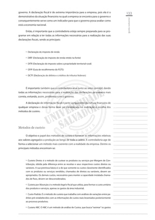 133 
________________________ 
________________________ 
________________________ 
________________________ 
________________________ 
________________________ 
________________________ 
________________________ 
________________________ 
________________________ 
________________________ 
________________________ 
________________________ 
________________________ 
________________________ 
________________________ 
________________________ 
________________________ 
________________________ 
________________________ 
________________________ 
________________________ 
________________________ 
________________________ 
________________________ 
gestão industrial 
governo. A declaração fiscal é de extrema importância para a empresa, pois ela é o demonstrativo da situação financeira na qual a empresa se encontra para o governo e consequentemente serve como um indicador para que o governo possa avaliar como está a economia nacional. 
Então, é importante que a controladoria esteja sempre preparada para se programar em relação a ter todas as informações necessárias para a realização das suas declarações fiscais, sendo as principais: 
Declaração do imposto de renda‚‚ 
DIRF (Declaração do imposto de renda retido na fonte)‚‚ 
DITR (Declaração do imposto sobre a propriedade territorial rural)‚‚ 
GFIP (Guia de recolhimento do FGTS)‚‚ 
DCTF (Declaração de débitos e créditos de tributos federais)‚‚ 
É importante também que a controladoria atue junto ao setor contábil, dando todas as informações necessárias para a realização das declarações da maneira mais correta, evitando, assim, problemas com o governo. 
A declaração de informação fiscal é parte componente da cultura financeira de qualquer empresa e dessa forma deve ser considerada na realização e escolha dos métodos de custeio. 
Metodos de custeio 
O objetivo e papel dos métodos de custeio é fornecer as informações relativas aos valores agregados a produção ao longo de toda a cadeia. A controladoria age de forma a selecionar um método mais coerente com a realidade da empresa. Dentre os principais métodos encontram-se: 
Custeio Direto: é o método de custear os produtos ou serviços por Margem de Con ‚‚ tribuição, obtida pela diferença entre as receitas e seus respectivos custos diretos ou variáveis. A sua premissa básica é a de que somente os custos claramente identificados com os produtos ou serviços vendidos, chamados de diretos ou variáveis, devem ser apropriados. Os demais custos, necessários para manter a capacidade instalada chamados de fixos, devem ser desconsiderados; 
Custeio por Absorção: é o método legal e fiscal que utiliza, para formar o custo unitário ‚‚ dos produtos e serviços, apenas os gastos da área industrial; 
Custo-Padrão: É o método de custeio que trabalha com análises de variações entre pa ‚‚ drões pré-estabelecidos com as informações de custos reais levantados posteriormente ao processo produtivo; 
Custeio ABC: O ABC é um método de análise de Custos, que busca “rastrear” os gastos ‚‚  