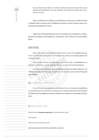 134 
gestão industrial 
________________________ 
________________________ 
________________________ 
________________________ 
________________________ 
________________________ 
________________________ 
________________________ 
________________________ 
________________________ 
________________________ 
________________________ 
________________________ 
________________________ 
________________________ 
________________________ 
________________________ 
________________________ 
________________________ 
________________________ 
________________________ 
________________________ 
________________________ 
________________________ 
________________________ 
de uma empresa para analisar e monitorar as diversas rotas de consumo dos recursos “diretamente identificáveis” com suas atividades mais relevantes e destas para os produtos ou serviços. 
Após a escolha de um método, a controladoria vai agir para se certificar de que o método ainda é coerente com a realidade da empresa e assim contribuir para a manutenção da qualidade de custos. 
Espero que tenha gostado desta aula. Na próxima aula estudaremos o Planejamento de estoques, almoxarifado etc. A propósito, você conhece um almoxarifado? Até lá. 
sI 
NTESE 
Nessa aula vimos a controladoria empresarial e como ela vai agindo para garantir o controle das operações de uma empresa de modo que esta possa operar nas condições ótimas. 
Vimos ainda o sistema de informação e como ele auxilia a controladoria e os gestores nas decisões, e outros aspectos relativos ao gerenciamento da empresa. 
Conhecemos as principais declaraçãoes fiscais prestadas pelas empresas e os métodos de custeio da produção, os quais são uma visão do quanto está sendo gasto na produção. 
QUESTÃO PARA REFLEXÃO 
Se você fosse o encarregado da controladoria de uma empresa com problemas no planejamento dos métodos de produção, que atitudes relevantes você tomaria? Considere que há problemas relativos a defeitos nas maquinas e insatisfação dos operários. 
Leitura indicada 
WELSCH, Glenn A. Orçamento empresarial. 4. ed. São Paulo: Atlas, 1983. 
Sites Indicados 
Titulo: Princípios e métodos de custeio 
http://pucrs.campus2.br/~blauth/Custos2/metodos_custeio.doc  