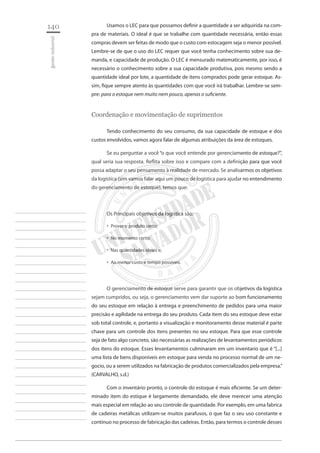 140 
gestão industrial 
________________________ 
________________________ 
________________________ 
________________________ 
________________________ 
________________________ 
________________________ 
________________________ 
________________________ 
________________________ 
________________________ 
________________________ 
________________________ 
________________________ 
________________________ 
________________________ 
________________________ 
________________________ 
________________________ 
________________________ 
________________________ 
________________________ 
________________________ 
________________________ 
________________________ 
Usamos o LEC para que possamos definir a quantidade a ser adquirida na compra de materiais. O ideal é que se trabalhe com quantidade necessária, então essas compras devem ser feitas de modo que o custo com estocagem seja o menor possível. Lembre-se de que o uso do LEC requer que você tenha conhecimento sobre sua demanda, e capacidade de produção. O LEC é mensurado matematicamente, por isso, é necessário o conhecimento sobre a sua capacidade produtiva, pois mesmo sendo a quantidade ideal por lote, a quantidade de itens comprados pode gerar estoque. Assim, fique sempre atento às quantidades com que você irá trabalhar. Lembre-se sempre: para o estoque nem muito nem pouco, apenas o suficiente. 
Coordenação e movimentação de suprimentos 
Tendo conhecimento do seu consumo, da sua capacidade de estoque e dos custos envolvidos, vamos agora falar de algumas atribuições da área de estoques. 
Se eu perguntar a você “o que você entende por gerenciamento de estoque?”, qual seria sua resposta. Reflita sobre isso e compare com a definição para que você possa adaptar o seu pensamento à realidade de mercado. Se analisarmos os objetivos da logística (sim vamos falar aqui um pouco de logística para ajudar no entendimento do gerenciamento de estoque), temos que: 
Os Principais objetivos da logística são: 
Prover o produto certo; ‚‚ 
No momento certo; ‚‚ 
Nas quantidades ideais e; ‚‚ 
Ao menor custo e tempo possíveis.‚‚ 
O gerenciamento de estoque serve para garantir que os objetivos da logística sejam cumpridos, ou seja, o gerenciamento vem dar suporte ao bom funcionamento do seu estoque em relação à entrega e preenchimento de pedidos para uma maior precisão e agilidade na entrega do seu produto. Cada item do seu estoque deve estar sob total controle, e, portanto a visualização e monitoramento desse material é parte chave para um controle dos itens presentes no seu estoque. Para que esse controle seja de fato algo concreto, são necessárias as realizações de levantamentos periódicos dos itens do estoque. Esses levantamentos culminaram em um inventario que é “[...] uma lista de bens disponíveis em estoque para venda no processo normal de um negocio, ou a serem utilizados na fabricação de produtos comercializados pela empresa.” (CARVALHO, s.d.) 
Com o inventário pronto, o controle do estoque é mais eficiente. Se um determinado item do estique é largamente demandado, ele deve merecer uma atenção mais especial em relação ao seu controle de quantidade. Por exemplo, em uma fabrica de cadeiras metálicas utilizam-se muitos parafusos, o que faz o seu uso constante e contínuo no processo de fabricação das cadeiras. Então, para termos o controle desses  