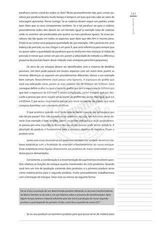 141 
________________________ 
________________________ 
________________________ 
________________________ 
________________________ 
________________________ 
________________________ 
________________________ 
________________________ 
________________________ 
________________________ 
________________________ 
________________________ 
________________________ 
________________________ 
________________________ 
________________________ 
________________________ 
________________________ 
________________________ 
________________________ 
________________________ 
________________________ 
________________________ 
________________________ 
gestão industrial 
parafusos vamos contá-los todos os dias? Muito provavelmente não, pois contar parafuso por parafuso levaria muito tempo e tempo é um luxo que não cabe ao setor de estocagem aproveitar. Pense comigo. Se as cadeiras devem seguir um padrão, então quer dizer que os seus componentes também. Se o tal parafuso vai para a cadeira, possivelmente todos eles devem ter um formato igual (o exemplo trata de cadeiras onde os assentos são parafusados por quatro ou mais parafusos iguais). Se esses parafusos são tão iguais em todos os aspectos, quer dizer que eles têm o mesmo peso. Então se eu contar uma pequena quantidade de, por exemplo, 100 e pesá-los em uma balança de precisão, eu vou chegar a um peso X, que seria referência para sempre que eu quiser saber a quantidade de parafusos que eu tenho em meu estoque (o índice de precisão é menor que contar um por um, porém a velocidade do método e a diferença pequena da precisão fazem desse método mais vantajoso para itens pequenos). 
Os itens de um estoque devem ser identificados com o máximo de detalhes possíveis. Um item pode parecer em muitos aspectos com um outro item, porém as mínimas diferenças os separam em procedimentos diferentes. Vamos a um exemplo bem comum. Possivelmente você possui uma lapiseira. A espessura do grafite que você usa nela pode variar, porém as mais comuns vão de 0.03mm até 0.09mm. Você consegue definir a olho nu qual a barra de grafite que tem a espessura de 0.05mm pra que tem a espessura de 0.07mm? É muito complicado, certo? Imagine que por descuido a pessoa que deve separar essas barras de grafite não soube distinguir qual era a 0.05mm. E por acaso, essa mesma pessoa pôs nesse recipiente de pontas que você comprou barrinhas com o tamanho 0.07mm. 
O que acontece quando você tenta colocar barras maiores por um espaço que não dá pra passar? Elas não passam ou se quebram, ou seja, não funciona como deveria. Esse exemplo é bem simples, porém eu utilizei dele porque você possivelmente passou por uma experiência desse tipo ou se não passou pode tentar realizá-la. A descrição do produto é fundamental para o primeiro objetivo da logística: Prover o produto certo. 
Junto com esses levantamentos podemos também (na verdade devemos) elaborar estatísticas com a finalidade de entender o funcionamento do nosso estoque. Essas estatísticas estão ligadas diretamente aos produtos de maior rotatividade e produtos pouco demandados. 
Certamente, a coordenação e a movimentação de suprimentos envolvem questões relativas às funções do estoque quanto mantenedor do ciclo produtivo. Quando você tem um mix de produção contendo dois produtos, e o primeiro produto serve como matéria-prima para o segundo produto, muito provavelmente trabalharemos com a formação de estoque. Seria mais ou menos da seguinte forma: 
Dá-se início a produção de um determinado produto utilizando os recursos transformadores da fábrica (lembre-se da aula 2, em que falamos sobre o processo de transformação). Após algum tempo, teremos material suficiente para dar início à produção do nosso segundo produto o qual depende do primeiro. Então, como fica a questão do nosso LEC? 
Se eu vou produzir um primeiro produto para que possa servir de matéria base  