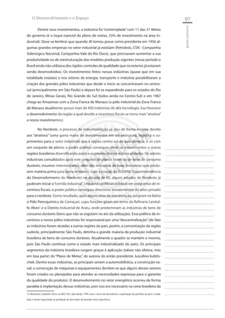 97 
________________________ 
________________________ 
________________________ 
________________________ 
________________________ 
________________________ 
________________________ 
________________________ 
________________________ 
________________________ 
________________________ 
________________________ 
________________________ 
________________________ 
________________________ 
________________________ 
________________________ 
________________________ 
________________________ 
________________________ 
________________________ 
________________________ 
________________________ 
________________________ 
________________________ 
gestão industrial 
O Desenvolvimento e o Espaço 
Dentre seus investimentos, a indústria foi “contemplada” com 11 das 31 Metas do governo (é o toque especial do plano de metas, 33% de investimento na área industrial). Deve-se lembrar que quando JK tomou posse como presidente em 1956 algumas grandes empresas no setor industrial já existiam (Petrobrás, CSN - Companhia Siderúrgica Nacional, Companhia Vale do Rio Doce), que precisavam aumentar a sua produtividade ou de reestruturação dos modelos produção vigentes (nesse período o Brasil ainda não utilizava dos rígidos controles de qualidade que no exterior já estavam sendo desenvolvidos). Os investimentos feitos nessas indústrias (quase que em sua totalidade estatais) e nos setores de energia, transporte e indústria possibilitaram a criação dos grandes pólos industriais que desde o início se concentravam no centro- sul (principalmente em São Paulo) e depois foi se expandindo para os estados do Rio de Janeiro, Minas Gerais, Rio Grande do Sul (todos ainda no Centro-Sul) e em 1967 chega ao Amazonas com a Zona Franca de Manaus (o pólo industrial da Zona Franca de Manaus atualmente possui mais de 450 indústrias de alta tecnologia. Isso favorece o desenvolvimento da região a qual devido a incentivos fiscais se torna mais “atrativa” a novos investimentos). 
No Nordeste, o processo de industrialização se deu de forma morosa devido aos “atrativos” (uma gama maior de investimentos em infraestrutura, logística e suprimentos para o setor industrial) que a região centro-sul do país oferecia, e só com um conjunto de planos o poder público conseguiu atrair os investimentos a outras regiões brasileiras diversificando assim a economia dessas regiões afetadas. Os setores industriais consolidados após este conjunto de planos foram os de bens de consumo duráveis, insumos intermediários, além das indústrias de base (indústrias que produzem matéria-prima para outra empresa). Com a criação da SUDENE (Superintendência do Desenvolvimento do Nordeste) na década de 60, alguns estados do Nordeste já puderam iniciar a “corrida industrial”. Utilizando políticas públicas em programas de incentivos fiscais, o poder público conseguiu direcionar investimentos do setor privado para o nordeste. Como resultado, após alguns anos de estruturação, surgiram na Bahia o Pólo Petroquímico de Camaçari, cujas funções giram em torno da Refinaria Landulfo Alves1 e o Distrito Industrial de Aratu, onde predominam as indústrias de bens de consumo duráveis (bens que não se esgotam no ato da utilização). Essa política de incentivos a novos pólos industriais foi responsável por uma “descentralização” (de fato as indústrias foram atraídas a outras regiões do país, porém, a concentração da região sudeste, principalmente São Paulo, detinha a grande maioria da produção industrial brasileira de bens de consumo duráveis. Atualmente o quadro se mantém o mesmo, pois São Paulo continua como o estado mais industrializado do país). Os principais segmentos da indústria brasileira surgem graças à aplicação (talvez não efetiva, mas em boa parte) do “Plano de Metas”, de autoria do então presidente Juscelino kubitschek. Dentre essas indústrias, as principais seriam a automobilística, a construção naval, a construção de máquinas e equipamentos (lembre-se que alguns desses setores foram criados ou planejados para atender as necessidades expressas para o garantia da qualidade do produto). O desenvolvimento no setor energético ocorreu de forma paralela à implantação dessas indústrias, pois isso era necessário na cena brasileira da 
1A Refinaria Landulfo Alves ou RELAN, data desde 1949 com o início da descoberta e exploração de petróleo no país e ainda hoje é muito requisitada na produção de derivados de petróleo bem específicos.  